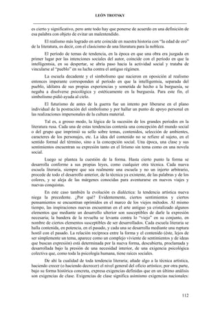 LEÓN TROTSKY
___________________________________________________________________________________

es cierto y significativo, pero ante todo hay que ponerse de acuerdo en una definición de
esa palabra con objeto de evitar un malentendido.
El realismo más logrado en arte coincide en nuestra historia con “la edad de oro”
de la literatura, es decir, con el clasicismo de una literatura para la nobleza.
El período de temas de tendencia, en la época en que una obra era juzgada en
primer lugar por las intenciones sociales del autor, coincide con el período en que la
intelligentsia, en su despertar, se abría paso hacia la actividad social y trataba de
vincularse al “pueblo” en su lucha contra el antiguo régimen.
La escuela decadente y el simbolismo que nacieron en oposición al realismo
entonces imperante corresponden al período en que la intelligentsia, separada del
pueblo, idólatra de sus propias experiencias y sometida de hecho a la burguesía, se
negaba a disolverse psicológica y estéticamente en la burguesía. Para este fin, el
simbolismo pidió ayuda al cielo.
El futurismo de antes de la guerra fue un intento por liberarse en el plano
individual de la postración del simbolismo y por hallar un punto de apoyo personal en
las realizaciones impersonales de la cultura material.
Tal es, a grosso modo, la lógica de la sucesión de los grandes períodos en la
literatura rusa. Cada una de estas tendencias contenía una concepción del mundo social
o del grupo que imprimió su sello sobre temas, contenidos, selección de ambientes,
caracteres de los personajes, etc. La idea del contenido no se refiere al sujeto, en el
sentido formal del término, sino a la concepción social. Una época, una clase y sus
sentimientos encuentran su expresión tanto en el lirismo sin tema como en una novela
social.
Luego se plantea la cuestión de la forma. Hasta cierto punto la forma se
desarrolla conforme a sus propias leyes, como cualquier otra técnica. Cada nueva
escuela literaria, siempre que sea realmente una escuela y no un injerto arbitrario,
procede de todo el desarrollo anterior, de la técnica ya existente, de las palabras y de los
colores, y se aleja de las márgenes conocidas para aventurarse en nuevos viajes y
nuevas conquistas.
En este caso también la evolución es dialéctica: la tendencia artística nueva
niega la precedente. ¿Por qué? Evidentemente, ciertos sentimientos y ciertos
pensamientos se encuentran oprimidos en el marco de los viejos métodos. Al mismo
tiempo, las inspiraciones nuevas encuentran en el arte antiguo ya cristalizado algunos
elementos que mediante un desarrollo ulterior son susceptibles de darle la expresión
necesaria; la bandera de la revuelta se levanta contra lo “viejo” en su conjunto, en
nombre de ciertos elementos susceptibles de ser desarrollados. Cada escuela literaria se
halla contenida, en potencia, en el pasado, y cada una se desarrolla mediante una ruptura
hostil con el pasado. La relación recíproca entre la forma y el contenido (éste, lejos de
ser simplemente un tema, aparece como un complejo viviente de sentimientos y de ideas
que buscan expresión) está determinada por la nueva forma, descubierta, proclamada y
desarrollada bajo la presión de una necesidad interior, de una exigencia psicológica
colectiva que, como toda la psicología humana, tiene raíces sociales.
De ahí la cualidad de toda tendencia literaria; añade algo a la técnica artística,
haciendo crecer (o haciendo decrecer) el nivel general del oficio artístico; por otra parte,
bajo su forma histórica concreta, expresa exigencias definidas que en un último análisis
son exigencias de clase. Exigencias de clase significa asimismo exigencias nacionales:

112

 