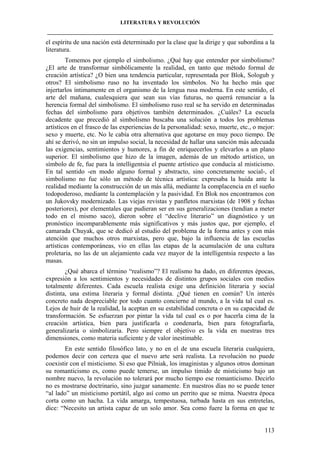 LITERATURA Y REVOLUCIÓN
____________________________________________________________________________________

el espíritu de una nación está determinado por la clase que la dirige y que subordina a la
literatura.
Tomemos por ejemplo el simbolismo. ¿Qué hay que entender por simbolismo?
¿El arte de transformar simbólicamente la realidad, en tanto que método formal de
creación artística? ¿O bien una tendencia particular, representada por Blok, Sologub y
otros? El simbolismo ruso no ha inventado los símbolos. No ha hecho más que
injertarlos íntimamente en el organismo de la lengua rusa moderna. En este sentido, el
arte del mañana, cualesquiera que sean sus vías futuras, no querrá renunciar a la
herencia formal del simbolismo. El simbolismo ruso real se ha servido en determinadas
fechas del simbolismo para objetivos también determinados. ¿Cuáles? La escuela
decadente que precedió al simbolismo buscaba una solución a todos los problemas
artísticos en el frasco de las experiencias de la personalidad: sexo, muerte, etc., o mejor:
sexo y muerte, etc. No le cabía otra alternativa que agotarse en muy poco tiempo. De
ahí se derivó, no sin un impulso social, la necesidad de hallar una sanción más adecuada
las exigencias, sentimientos y humores, a fin de enriquecerlos y elevarlos a un plano
superior. El simbolismo que hizo de la imagen, además de un método artístico, un
símbolo de fe, fue para la intelligentsia el puente artístico que conducía al misticismo.
En tal sentido -en modo alguno formal y abstracto, sino concretamente social-, el
simbolismo no fue sólo un método de técnica artística: expresaba la huida ante la
realidad mediante la construcción de un más allá, mediante la complacencia en el sueño
todopoderoso, mediante la contemplación y la pasividad. En Blok nos encontramos con
un Jukovsky modernizado. Las viejas revistas y panfletos marxistas (de 1908 y fechas
posteriores), por elementales que pudieran ser en sus generalizaciones (tendían a meter
todo en el mismo saco), dieron sobre el “declive literario” un diagnóstico y un
pronóstico incomparablemente más significativos y más justos que, por ejemplo, el
camarada Chuyak, que se dedicó al estudio del problema de la forma antes y con más
atención que muchos otros marxistas, pero que, bajo la influencia de las escuelas
artísticas contemporáneas, vio en ellas las etapas de la acumulación de una cultura
proletaria, no las de un alejamiento cada vez mayor de la intelligentsia respecto a las
masas.
¿Qué abarca el término “realismo”? El realismo ha dado, en diferentes épocas,
expresión a los sentimientos y necesidades de distintos grupos sociales con medios
totalmente diferentes. Cada escuela realista exige una definición literaria y social
distinta, una estima literaria y formal distinta. ¿Qué tienen en común? Un interés
concreto nada despreciable por todo cuanto concierne al mundo, a la vida tal cual es.
Lejos de huir de la realidad, la aceptan en su estabilidad concreta o en su capacidad de
transformación. Se esfuerzan por pintar la vida tal cual es o por hacerla cima de la
creación artística, bien para justificarla o condenarla, bien para fotografiarla,
generalizaría o simbolizaría. Pero siempre el objetivo es la vida en nuestras tres
dimensiones, como materia suficiente y de valor inestimable.
En este sentido filosófico lato, y no en el de una escuela literaria cualquiera,
podemos decir con certeza que el nuevo arte será realista. La revolución no puede
coexistir con el misticismo. Si eso que Pilniak, los imaginistas y algunos otros dominan
su romanticismo es, como puede temerse, un impulso tímido de misticismo bajo un
nombre nuevo, la revolución no tolerará por mucho tiempo ese romanticismo. Decirlo
no es mostrarse doctrinario, sino juzgar sanamente. En nuestros días no se puede tener
“al lado” un misticismo portátil, algo así como un perrito que se mima. Nuestra época
corta como un hacha. La vida amarga, tempestuosa, turbada hasta en sus entretelas,
dice: “Necesito un artista capaz de un solo amor. Sea como fuere la forma en que te

113

 