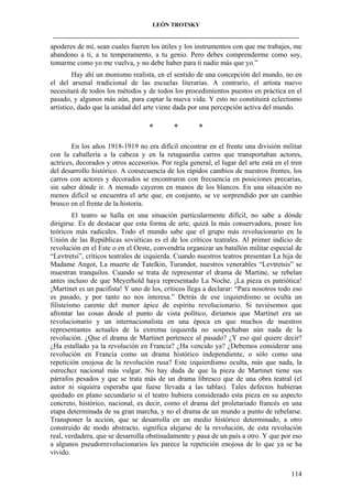 LEÓN TROTSKY
___________________________________________________________________________________

apoderes de mí, sean cuales fueren los útiles y los instrumentos con que me trabajes, me
abandono a ti, a tu temperamento, a tu genio. Pero debes comprenderme como soy,
tomarme como yo me vuelva, y no debe haber para ti nadie más que yo.”
Hay ahí un monismo realista, en el sentido de una concepción del mundo, no en
el del arsenal tradicional de las escuelas literarias. A contrario, el artista nuevo
necesitará de todos los métodos y de todos los procedimientos puestos en práctica en el
pasado, y algunos más aún, para captar la nueva vida. Y esto no constituirá eclectismo
artístico, dado que la unidad del arte viene dada por una percepción activa del mundo.

*

*

*

En los años 1918-1919 no era difícil encontrar en el frente una división militar
con la caballería a la cabeza y en la retaguardia carros que transportaban actores,
actrices, decorados y otros accesorios. Por regla general, el lugar del arte está en el tren
del desarrollo histórico. A consecuencia de los rápidos cambios de nuestros frentes, los
carros con actores y decorados se encontraron con frecuencia en posiciones precarias,
sin saber dónde ir. A menudo cayeron en manos de los blancos. En una situación no
menos difícil se encuentra el arte que, en conjunto, se ve sorprendido por un cambio
brusco en el frente de la historia.
El teatro se halla en una situación particularmente difícil, no sabe a dónde
dirigirse. Es de destacar que esta forma de arte, quizá la más conservadora, posee los
teóricos más radicales. Todo el mundo sabe que el grupo más revolucionario en la
Unión de las Repúblicas soviéticas es el de los críticos teatrales. Al primer indicio de
revolución en el Este o en el Oeste, convendría organizar un batallón militar especial de
“Levtretsi”, críticos teatrales de izquierda. Cuando nuestros teatros presentan La hija de
Madame Angot, La muerte de Tatelkin, Turandot, nuestros venerables “Levtretsis” se
muestran tranquilos. Cuando se trata de representar el drama de Martine, se rebelan
antes incluso de que Meyerhold haya representado La Noche. ¡La pieza es patriótica!
¡Martinet es un pacifista! Y uno de los, críticos llega a declarar: “Para nosotros todo eso
es pasado, y por tanto no nos interesa.” Detrás de ese izquierdismo se oculta un
filisteísmo carente del menor ápice de espíritu revolucionario. Si tuviésemos que
afrontar las cosas desde el punto de vista político, diríamos que Martinet era un
revolucionario y un internacionalista en una época en que muchos de nuestros
representantes actuales de la extrema izquierda no sospechaban aún nada de la
revolución. ¿Que el drama de Martinet pertenece al pasado? ¿Y eso qué quiere decir?
¿Ha estallado ya la revolución en Francia? ¿Ha vencido ya? ¿Debemos considerar una
revolución en Francia como un drama histórico independiente, o sólo como una
repetición enojosa de la revolución rusa? Este izquierdismo oculta, más que nada, la
estrechez nacional más vulgar. No hay duda de que la pieza de Martinet tiene sus
párrafos pesados y que se trata más de un drama libresco que de una obra teatral (el
autor ni siquiera esperaba que fuese llevada a las tablas). Tales defectos hubieran
quedado en plano secundario si el teatro hubiera considerado esta pieza en su aspecto
concreto, histórico, nacional, es decir, como el drama del proletariado francés en una
etapa determinada de su gran marcha, y no el drama de un mundo a punto de rebelarse.
Transponer la acción, que se desarrolla en un medio histórico determinado, a otro
construido de modo abstracto, significa alejarse de la revolución, de esta revolución
real, verdadera, que se desarrolla obstinadamente y pasa de un país a otro. Y que por eso
a algunos pseudorrevolucionarios les parece la repetición enojosa de lo que ya se ha
vivido.
114

 