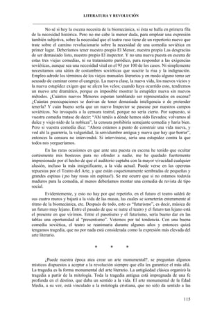 LITERATURA Y REVOLUCIÓN
____________________________________________________________________________________

No sé si hoy la escena necesita de la biomecánica, si ésta se halla en primera fila
de la necesidad histórica. Pero no me cabe la menor duda, para emplear una expresión
también subjetiva, sobre la necesidad que el teatro ruso tiene de un repertorio nuevo que
trate sobre el camino revolucionario sobre la necesidad de una comedia soviética en
primer lugar. Deberíamos tener nuestro propio El Menor, nuestra propia Las desgracias
de ser demasiado listo, nuestro propio El inspector. Y no una nueva puesta en escena de
estas tres viejas comedias, ni su tratamiento paródico, para responder a las exigencias
soviéticas, aunque sea una necesidad vital en el 95 por 100 de los casos. Ni simplemente
necesitamos una sátira de costumbres soviéticas que suscite la risa y la indignación.
Empleo adrede los términos de los viejos manuales literarios y en modo alguno temo ser
acusado de caminar como el cangrejo. La nueva clase, la nueva vida, los nuevos vicios y
la nueva estupidez exigen que se alcen los velos; cuando haya ocurrido esto, tendremos
un nuevo arte dramático, porque es imposible mostrar la estupidez nueva sin nuevos
métodos. ¿Cuántos nuevos Menores esperan temblando ser representados en escena?
¿Cuántas preocupaciones se derivan de tener demasiada inteligencia o de pretender
tenerla? Y cuán bueno sería que un nuevo Inspector se pasease por nuestros campos
soviéticos. No invoquéis a la censura teatral, porque no sería cierto. Por supuesto, si
vuestra comedia tratase de decir: “Ahí tenéis a dónde hemos sido llevados; volvamos al
dulce y viejo nido de la nobleza”, la censura prohibiría semejante comedia y haría bien.
Pero si vuestra comedia dice: “Ahora estamos a punto de construir una vida nueva, y
ved ahí la guarrería, la vulgaridad, la servidumbre antigua y nueva que hay que borrar”,
entonces la censura no intervendrá. Si interviniese, sería una estupidez contra la que
todos nos yergueríamos.
En las raras ocasiones en que ante una puesta en escena he tenido que ocultar
cortésmente mis bostezos para no ofender a nadie, me he quedado fuertemente
impresionado por el hecho de que el auditorio captaba con la mayor vivacidad cualquier
alusión, incluso la más insignificante, a la vida actual. Puede verse en las operetas
repuestas por el Teatro del Arte, y que están coquetonamente sembradas de pequeñas y
grandes espinas (¡no hay rosas sin espinas!). Se me ocurre que si no estamos todavía
maduros para la comedia, al menos deberíamos montar una comedia de revista de tipo
social.
Evidentemente, y esto no hay por qué repetirlo, en el futuro el teatro saldrá de
sus cuatro muros y bajará a la vida de las masas, las cuales se someterán enteramente al
ritmo de la biomecánica, etc. Después de todo, esto es “futurismo”, es decir, música de
un futuro muy lejano. Entre el pasado de que se nutre el teatro y el futuro tan lejano está
el presente en que vivimos. Entre el pasotismo y el futurismo, sería bueno dar en las
tablas una oportunidad al “presentismo”. Votemos por tal tendencia. Con una buena
comedia soviética, el teatro se reanimaría durante algunos años y entonces quizá
tengamos tragedia, que no por nada está considerada como la expresión más elevada del
arte literario.

*

*

*

¿Puede nuestra época atea crear un arte monumental?, se preguntan algunos
místicos dispuestos a aceptar a la revolución siempre que ella les garantice el más allá.
La tragedia es la forma monumental del arte literario. La antigüedad clásica organizó la
tragedia a partir de la mitología. Toda la tragedia antigua está impregnada de una fe
profunda en el destino, que daba un sentido a la vida. El arte monumental de la Edad
Media, a su vez, está vinculado a la mitología cristiana, que no sólo da sentido a las
115

 