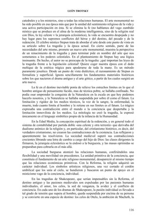LEÓN TROTSKY
___________________________________________________________________________________

catedrales y a los misterios, sino a todas las relaciones humanas. El arte monumental no
ha sido posible en esa época más que por la unidad del sentimiento religioso de la vida y
una activa participación en ésta. Si se elimina la fe (no hablamos del vago zumbido
místico que se produce en el alma de la moderna intelligentsia, sino de la religión real
con Dios, la ley celeste v la jerarquía eclesiástica), la vida se encuentra despojada y no
hay lugar para los supremos conflictos del héroe y del destino, del pecado y de la
redención. El célebre místico Stepun trata de abordar el arte desde este punto de vista en
su artículo sobre La tragedia y la época actual. En cierto sentido, parte de las
necesidades del arte mismo, promete un nuevo arte monumental, muestra la perspectiva
de un renacimiento de la tragedia y para terminar pide en nombre del arte que nos
sometamos a los poderes celestiales. En el planteamiento de Stepun hay una lógica
insinuante. De hecho, el autor no se preocupa de la tragedia: ¡qué importan las leyes de
la tragedia frente a la legislación celestial! Quiere coger nuestra época con el dedo
meñique de la estética trágica para apoderarse de toda la mano. Es un método
puramente jesuítico. Desde un punto de vista dialéctico, el razonamiento de Stepun es
formalista y superficial. Ignora sencillamente los fundamentos materiales históricos
sobre los que nacieron el drama antiguo y el arte gótico, a partir de los cuales surgirá un
arte nuevo.
La fe en el destino inevitable ponía de relieve los estrechos límites en lo que el
hombre antiguo de pensamiento lúcido, mas de técnica pobre, se hallaba confinado. No
podía osar emprender la conquista de la Naturaleza en la escala en que hoy podemos
hacerlo nosotros, y la Naturaleza se hallaba suspendida por sobre él como el fatum. La
limitación y rigidez de los medios técnicos, la voz de la sangre, la enfermedad, la
muerte, todo cuanto limita al hombre y le retiene en sus límites es el fatum. Lo trágico
expresaba una contradicción entre el mundo o la conciencia que despertaba y la
limitación inmovilista de los medios. La mitología no creó la tragedia, la expresó
únicamente en el lenguaje simbólico propio de la infancia de la Humanidad.
En la Edad Media, la concepción espiritual de la redención, y en general todo el
sistema de contabilidad por partida doble -una celeste y otra terrestre- que derivaba del
dualismo anímico de la religión y, en particular, del cristianismo histórico, es decir, del
verdadero cristianismo, no crearon las contradicciones de la existencia. Las reflejaron y
aparentemente las resolvieron. La sociedad medieval superó sus contradicciones
crecientes librando una letra de cambio a cargo del hijo de Dios: las clases dirigentes la
firmaron, la jerarquía eclesiástica se la endosó a la burguesía, y las masas oprimidas se
preparaban para cobrarla en el más allá.
La sociedad burguesa atomizó las relaciones humanas, confiriéndoles una
flexibilidad y una movilidad sin precedentes. La unidad primitiva de la conciencia, que
constituía el fundamento de un arte religioso monumental, desapareció al mismo tiempo
que las relaciones económicas primitivas. Con la Reforma, la religión adquirió un
carácter individual. Los símbolos artísticos religiosos, una vez cortado el cordón
umbilical que los unía al cielo, se hundieron y buscaron un punto de apoyo en el
misticismo vago de la conciencia, individual.
En las tragedias de Shakespeare, que serían impensables sin la Reforma, el
destino antiguo y las pasiones medievales son expulsadas por las pasiones humanas
individuales, el amor, los celos, la sed de venganza, la avidez y el conflicto de
conciencia. En cada uno de los dramas de Shakespeare, la pasión individual es llevada a
tal grado de tensión que supera al hombre, queda suspendida por encima de su persona
y se convierte en una especie de destino: los celos de Otelo, la ambición de Macbeth, la

116

 