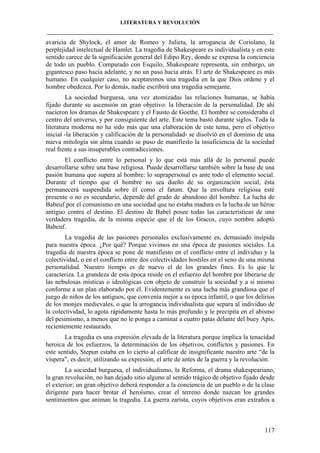 LITERATURA Y REVOLUCIÓN
____________________________________________________________________________________

avaricia de Shylock, el amor de Romeo y Julieta, la arrogancia de Coriolano, la
perplejidad intelectual de Hamlet. La tragedia de Shakespeare es individualista y en este
sentido carece de la significación general del Edipo Rey, donde se expresa la conciencia
de todo un pueblo. Comparado con Esquilo, Shakespeare representa, sin embargo, un
gigantesco paso hacia adelante, y no un paso hacia atrás. El arte de Shakespeare es más
humano. En cualquier caso, no aceptaremos una tragedia en la que Dios ordene y el
hombre obedezca. Por lo demás, nadie escribirá una tragedia semejante.
La sociedad burguesa, una vez atomizadas las relaciones humanas, se había
fijado durante su ascensión un gran objetivo: la liberación de la personalidad. De ahí
nacieron los dramas de Shakespeare y el Fausto de Goethe. El hombre se consideraba el
centro del universo, y por consiguiente del arte. Este tema bastó durante siglos. Toda la
literatura moderna no ha sido más que una elaboración de este tema, pero el objetivo
inicial -la liberación y calificación de la personalidad- se disolvió en el dominio de una
nueva mitología sin alma cuando se puso de manifiesto la insuficiencia de la sociedad
real frente a sus insuperables contradicciones.
El conflicto entre lo personal y lo que está más allá de lo personal puede
desarrollarse sobre una base religiosa. Puede desarrollarse también sobre la base de una
pasión humana que supera al hombre: lo suprapersonal es ante todo el elemento social.
Durante el tiempo que el hombre no sea dueño de su organización social, ésta
permanecerá suspendida sobre él como el fatum. Que la envoltura religiosa esté
presente o no es secundario, depende del grado de abandono del hombre. La lucha de
Babeuf por el comunismo en una sociedad que no estaba madura es la lucha de un héroe
antiguo contra el destino. El destino de Babel posee todas las características de una
verdadera tragedia, de la misma especie que el de los Gracos, cuyo nombre adoptó
Babeuf.
La tragedia de las pasiones personales exclusivamente es, demasiado insípida
para nuestra época. ¿Por qué? Porque vivimos en una época de pasiones sociales. La
tragedia de nuestra época se pone de manifiesto en el conflicto entre el individuo y la
colectividad, o en el conflicto entre dos colectividades hostiles en el seno de una misma
personalidad. Nuestro tiempo es de nuevo el de los grandes fines. Es lo que le
caracteriza. La grandeza de esta época reside en el esfuerzo del hombre por liberarse de
las nebulosas místicas o ideológicas con objeto de construir la sociedad y a sí mismo
conforme a un plan elaborado por él. Evidentemente es una lucha más grandiosa que el
juego de niños de los antiguos, que convenía mejor a su época infantil, o que los delirios
de los monjes medievales, o que la arrogancia individualista que separa al individuo de
la colectividad, lo agota rápidamente hasta lo más profundo y le precipita en el abismo
del pesimismo, a menos que no le ponga a caminar a cuatro patas delante del buey Apis,
recientemente restaurado.
La tragedia es una expresión elevada de la literatura porque implica la tenacidad
heroica de los esfuerzos, la determinación de los objetivos, conflictos y pasiones. En
este sentido, Stepun estaba en lo cierto al calificar de insignificante nuestro arte “de la
víspera”, es decir, utilizando su expresión, el arte de antes de la guerra y la revolución.
La sociedad burguesa, el individualismo, la Reforma, el drama shakespeariano,
la gran revolución, no han dejado sitio alguno al sentido trágico de objetivo fijado desde
el exterior; un gran objetivo deberá responder a la conciencia de un pueblo o de la clase
dirigente para hacer brotar el heroísmo, crear el terreno donde nazcan los grandes
sentimientos que animan la tragedia. La guerra zarista, cuyos objetivos eran extraños a

117

 