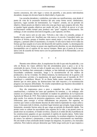 LEÓN TROTSKY
___________________________________________________________________________________

nuestra conciencia, dio sólo lugar a versos de pacotilla, a una poesía individualista
decadente, incapaz de elevarse hasta la objetividad y el gran arte.
Las escuelas decadente y simbolista, con todas sus ramificaciones, eran desde el
punto de vista de la ascensión histórica del arte como forma social, chafarriones,
ejercicios, vagos acordes de instrumentos. La “víspera”, errante, era un período sin
objetivo. Quien poseía un objetivo tenía otra cosa que hacer que ocuparse del arte. Hoy
se pueden lograr grandes objetivos por medio del arte. Es difícil de prever si el arte
revolucionario tendrá tiempo para producir una “gran” tragedia revolucionaria. Sin
embargo, el arte socialista renovará la tragedia, y por supuesto, sin Dios.
El arte nuevo será un arte ateo. Volvería a dar vida a la comedia, porque el
hombre nuevo querrá reír. Insuflará una vida nueva a la novela. Concederá todos sus
derechos al lirismo, porque el hombre nuevo amará mejor y con más fuerza que los
antiguos, y pensará sobre el nacimiento y la muerte. El arte nuevo hará revivir todas las
formas que han surgido en el curso del desarrollo del espíritu creador. La desintegración
y el declive de estas formas no posee una significación absoluta; no son absolutamente
incompatibles con el espíritu de los nuevos tiempos. Basta que el poeta de la nueva
época esté de acuerdo de forma nueva con los pensamientos de la Humanidad, con sus
sentimientos.

*

*

*

Durante estos últimos años, la arquitectura ha sido la que más ha padecido, y no
sólo en Rusia; los viejos edificios han ido arruinándose poco a poco y no se ha
construido de nuevo. Existe en todo el mundo una crisis de viviendas. Cuando tras la
guerra los hombres han comenzado a trabajar, se han dedicado en primer lugar a las
necesidades cotidianas esenciales, luego a la reconstrucción de los medios de
producción y de las viviendas. En última instancia, las destrucciones de la guerra y de
las revoluciones servirán a la arquitectura, de igual manera que el incendio de 1812
contribuyó a embellecer Moscú. Si en Rusia había menos materiales culturales a
destruir que en otros países, las destrucciones han sido mayores y la reconstrucción
progresa con mayores dificultades. No resulta sorprendente que hayamos descuidado la
arquitectura, la más monumental de las artes.
Hoy día empezamos poco a poco a empedrar las calles, a rehacer las
canalizaciones, a terminar las casas que quedaron sin terminar, y, sin embargo, sólo
estamos en el principio. Hemos construido en madera los pabellones de la Exposición
Agrícola de Moscú de 1923. Pero todavía tenemos que esperar antes de construirlos en
gran escala. Los autores de proyectos gigantescos, como Tatlin, tendrán tiempo para
reflexionar, para corregir o revisar radicalmente sus proyectos. Por supuesto, no
creemos que vamos a estar durante decenas de años todavía reparando las viejas calles y
casas. Como para todo lo demás, en primer lugar tenemos que arreglar, luego prepararse
lentamente, acumular fuerzas antes de que venga un período de desarrollo rápido. Tan
pronto como se cubran las necesidades más urgentes de la vida, y tan pronto como se
pueda tener un excedente, el Estado soviético, situará en el orden del día el problema de
las construcciones gigantes en que encarnará el espíritu de nuestra época. Tatlin tiene
razón al separar de su proyecto los estilos nacionales, la escultura alegórico, las piezas
de estuco, los adornos y paramentos, y tratar de utilizar correctamente sus materiales.
De este modo se han construido desde siempre las máquinas, los puentes y los mercados
cubiertos. Pero todavía está por demostrar que Tatlin tenga razón por lo que respecta a

118

 
