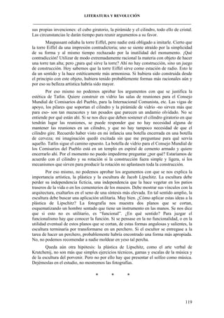 LITERATURA Y REVOLUCIÓN
____________________________________________________________________________________

sus propias invenciones: el cubo giratorio, la pirámide y el cilindro, todo ello de cristal.
Las circunstancias le darán tiempo para reunir argumentos a su favor.
Maupassant odiaba la torre Eiffel, pero nadie está obligado a imitarle. Cierto que
la torre Eiffel da una impresión contradictoria; uno se siente atraído por la simplicidad
de su forma y al mismo tiempo rechazado por la inutilidad del monumento. ¡Qué
contradicción! Utilizar de modo extremadamente racional la materia con objeto de hacer
una torre tan alta; pero ¿para qué sirve la torre? Ahí no hay construcción, sino un juego
de construcción. Hoy sabemos que la torre Eiffel sirve como estación de radio. Esto le
da un sentido y la hace estéticamente más armoniosa. Si hubiera sido construida desde
el principio con este objeto, hubiera tenido probablemente formas más racionales aún y
por eso su belleza artística habría sido mayor.
Por eso mismo no podemos aprobar los argumentos con que se justifica la
estética de Tatlin. Quiere construir en vidrio las salas de reuniones para el Consejo
Mundial de Comisarios del Pueblo, para la Internacional Comunista, etc. Las vigas de
apoyo, los pilares que soportan el cilindro y la pirámide de vidrio -no sirven más que
para eso- son tan mazacotes y tan pesados que parecen un andamio olvidado. No se
entiende por qué están ahí. Si se nos dice que deben sostener el cilindro giratorio en que
tendrán lugar las reuniones, se puede responder que no hay necesidad alguna de
mantener las reuniones en un cilindro, y que no hay tampoco necesidad de que el
cilindro gire. Recuerdo haber visto en mi infancia una botella encerrada en una botella
de cerveza; mi imaginación quedó excitada sin que me preguntase para qué servía
aquello. Tatlin sigue el camino opuesto. La botella de vidrio para el Consejo Mundial de
los Comisarios del Pueblo está en un templo en espiral de cemento armado y quiere
encerrarlo ahí. Por el momento no puedo impedirme preguntar ¿por qué? Estaríamos de
acuerdo con el cilindro y su rotación si la construcción fuera simple y ligera, si los
mecanismos que sirven para producir la rotación no aplastasen toda la construcción.
Por eso mismo, no podemos aprobar los argumentos con que se nos explica la
importancia artística, la plástica y la escultura de Jacob Lipschitz. La escultura debe
perder su independencia ficticia, una independencia que la hace vegetar en los patios
traseros de la vida o en los cementerios de los museos. Debe mostrar sus vínculos con la
arquitectura, exaltarlos en el seno de una síntesis más elevada. En tal sentido amplio, la
escultura debe buscar una aplicación utilitaria. Muy bien. ¿Cómo aplicar estas ideas a la
plástica de Lipschitz? La fotografía nos muestra dos planos que se cortan,
esquematizando un hombre sentado que tiene un instrumento en las manos. Se nos dice
que si esto no es utilitario, es “funcional”. ¿En qué sentido? Para juzgar el
funcionalismo hay que conocer la función. Si se pensase en la no funcionalidad, o en la
utilidad eventual de estos planos que se cortan, de estas formas angulosas y salientes, la
escultura terminaría por transformarse en un perchero. Si el escultor se entregase a la
tarea de hacer un perchero, probablemente habría encontrado una forma más apropiada.
No, no podemos recomendar a nadie moldear en yeso tal percha.
Queda aún otra hipótesis: la plástica de Lipschitz, como el arte verbal de
Krutchenij, no son más que simples ejercicios técnicos, gamas y escalas de la música y
de la escultura del porvenir. Pero no por ello hay que presentar el solfeo como música.
Dejémoslas en el estudio, no mostremos las fotografías.

*

*

*

119

 