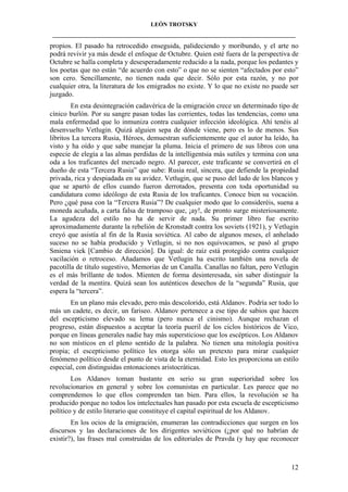 LEÓN TROTSKY
___________________________________________________________________________________

propios. El pasado ha retrocedido enseguida, palideciendo y moribundo, y el arte no
podrá revivir ya más desde el enfoque de Octubre. Quien esté fuera de la perspectiva de
Octubre se halla completa y desesperadamente reducido a la nada, porque los pedantes y
los poetas que no están “de acuerdo con esto” o que no se sienten “afectados por esto”
son cero. Sencillamente, no tienen nada que decir. Sólo por esta razón, y no por
cualquier otra, la literatura de los emigrados no existe. Y lo que no existe no puede ser
juzgado.
En esta desintegración cadavérica de la emigración crece un determinado tipo de
cínico burlón. Por su sangre pasan todas las corrientes, todas las tendencias, como una
mala enfermedad que lo inmuniza contra cualquier infección ideológica. Ahí tenéis al
desenvuelto Vetlugin. Quizá alguien sepa de dónde viene, pero es lo de menos. Sus
libritos La tercera Rusia, Héroes, demuestran suficientemente que el autor ha leído, ha
visto y ha oído y que sabe manejar la pluma. Inicia el primero de sus libros con una
especie de elegía a las almas perdidas de la intelligentsia más sutiles y termina con una
oda a los traficantes del mercado negro. Al parecer, este traficante se convertirá en el
dueño de esta “Tercera Rusia” que sube: Rusia real, sincera, que defiende la propiedad
privada, rica y despiadada en su avidez. Vetlugin, que se puso del lado de los blancos y
que se apartó de ellos cuando fueron derrotados, presenta con toda oportunidad su
candidatura como ideólogo de esta Rusia de los traficantes. Conoce bien su vocación.
Pero ¿qué pasa con la “Tercera Rusia”? De cualquier modo que lo consideréis, suena a
moneda acuñada, a carta falsa de tramposo que, ¡ay!, de pronto surge misteriosamente.
La agudeza del estilo no ha de servir de nada. Su primer libro fue escrito
aproximadamente durante la rebelión de Kronstadt contra los soviets (1921), y Vetlugin
creyó que asistía al fin de la Rusia soviética. Al cabo de algunos meses, el anhelado
suceso no se había producido y Vetlugin, si no nos equivocamos, se pasó al grupo
Smiena viek [Cambio de dirección]. Da igual: de raíz está protegido contra cualquier
vacilación o retroceso. Añadamos que Vetlugin ha escrito también una novela de
pacotilla de título sugestivo, Memorias de un Canalla. Canallas no faltan, pero Vetlugin
es el más brillante de todos. Mienten de forma desinteresada, sin saber distinguir la
verdad de la mentira. Quizá sean los auténticos desechos de la “segunda” Rusia, que
espera la “tercera”.
En un plano más elevado, pero más descolorido, está Aldanov. Podría ser todo lo
más un cadete, es decir, un fariseo. Aldanov pertenece a ese tipo de sabios que hacen
del escepticismo elevado su lema (pero nunca el cinismo). Aunque rechazan el
progreso, están dispuestos a aceptar la teoría pueril de los ciclos históricos de Vico,
porque en líneas generales nadie hay más supersticioso que los escépticos. Los Aldanov
no son místicos en el pleno sentido de la palabra. No tienen una mitología positiva
propia; el escepticismo político les otorga sólo un pretexto para mirar cualquier
fenómeno político desde el punto de vista de la eternidad. Esto les proporciona un estilo
especial, con distinguidas entonaciones aristocráticas.
Los Aldanov toman bastante en serio su gran superioridad sobre los
revolucionarios en general y sobre los comunistas en particular. Les parece que no
comprendemos lo que ellos comprenden tan bien. Para ellos, la revolución se ha
producido porque no todos los intelectuales han pasado por esta escuela de escepticismo
político y de estilo literario que constituye el capital espiritual de los Aldanov.
En los ocios de la emigración, enumeran las contradicciones que surgen en los
discursos y las declaraciones de los dirigentes soviéticos (¿por qué no habrían de
existir?), las frases mal construidas de los editoriales de Pravda (y hay que reconocer

12

 