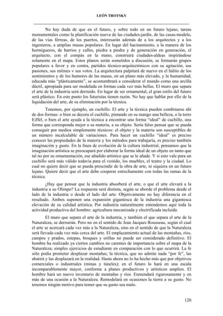 LEÓN TROTSKY
___________________________________________________________________________________

No hay duda de que en el futuro, y sobre todo en un futuro lejano, tareas
monumentales como la planificación nueva de las ciudades-jardín, de las casas-modelo,
de las vías férreas, de los puertos, interesarán además de a los arquitectos y a los
ingenieros, a amplias masas populares. En lugar del hacinamiento, a la manera de los
hormigueros, de barrios y calles, piedra a piedra y de generación en generación, el
arquitecto, con el compás en la mano, construirá ciudades-aldeas inspirándose
solamente en el mapa. Estos planos serán sometidos a discusión, se formarán grupos
populares a favor y en contra, partidos técnico-arquitectónicos con su agitación, sus
pasiones, sus mítines v sus votos. La arquitectura palpitará de nuevo en el hálito de los
sentimientos y de los humores de las masas, en un plano más elevado, y la humanidad,
educada más “plásticamente”, se acostumbrará a considerar el mundo como una arcilla
dúctil, apropiada para ser modelada en formas cada vez más bellas. El muro que separa
el arte de la industria será derruido. En lugar de ser ornamental, el gran estilo del futuro
será plástico. En este punto los futuristas tienen razón. No hay que hablar por ello de la
liquidación del arte, de su eliminación por la técnica.
Tenemos, por ejemplo, un cuchillo. El arte y la técnica pueden combinarse ahí
de dos formas: o bien se decora el cuchillo, pintando en su mango una belleza, o la torre
Eiffel, o bien el arte ayuda a la técnica a encontrar una forma “ideal” de cuchillo, una
forma que corresponda mejor a su materia, a su objeto. Sería falso pensar que se pueda
conseguir por medios simplemente técnicos: el objeto y la materia son susceptibles de
un número incalculable de variaciones. Para hacer un cuchillo “ideal” es preciso
conocer las propiedades de la materia y los métodos para trabajaría, es preciso también
imaginación y gusto. En la línea de evolución de la cultura industrial, pensamos que la
imaginación artística se preocupará por elaborar la forma ideal de un objeto en tanto que
tal no por su ornamentación, ese añadido artístico que se le añade. Y si esto vale para un
cuchillo será más válido todavía para el vestido, los muebles, el teatro y la ciudad. Lo
cual no quiere decir que se pueda prescindir de la obra de arte, ni siquiera en un futuro
lejano. Quiere decir que el arte debe cooperar estrechamente con todas las ramas de la
técnica.
¿Hay que pensar que la industria absorberá el arte, o que el arte elevará a la
industria a su Olimpo? La respuesta será distinta, según se aborde el problema desde el
lado de la industria o desde el lado del arte. Objetivamente no hay diferencia en el
resultado. Ambos suponen una expansión gigantesca de la industria una gigantesca
elevación de su calidad artística. Por industria naturalmente entendemos aquí toda la
actividad productiva del hombre: agricultura mecanizada y electrificada incluida.
El muro que separa el arte de la industria, y también el que separa el arte de la
Naturaleza, se derruirán. Pero no en el sentido de Jean Jacques Rousseau, según el cual
el arte se acercará cada vez más a la Naturaleza, sino en el sentido de que la Naturaleza
será llevada cada vez más cerca del arte. El emplazamiento actual de las montañas, ríos,
campos y prados, estepas, bosques y orillas no puede ser considerado definitivo. El
hombre ha realizado ya ciertos cambios no carentes de importancia sobre el mapa de la
Naturaleza; simples ejercicios de estudiante en comparación con lo que ocurrirá. La fe
sólo podía prometer desplazar montañas; la técnica, que no admite nada “por fe”, las
abatirá y las desplazará en la realidad. Hasta ahora no lo ha hecho más que por objetivos
comerciales o industriales (minas y túneles); en el futuro lo hará en una escala
incomparablemente mayor, conforme a planes productivos y artísticos amplios. El
hombre hará un nuevo inventario de montañas y ríos. Enmendará rigurosamente y en
más de una ocasión a la Naturaleza. Remodelará en ocasiones la tierra a su gusto. No
tenemos ningún motivo para temer que su gusto sea malo.

120

 