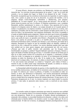 LITERATURA Y REVOLUCIÓN
____________________________________________________________________________________

El poeta Kliueiv, durante una polémica con Maiakovsky, declara con segunda
intención que “no conviene al poeta preocuparse de las grúas”, y que “en el crisol del
corazón, y no en ningún otro lugar, se funde el oro púrpura de la vida”. EvanovRazumnik, un populista que fue socialista revolucionario de izquierda, lo cual lo explica
todo, vino a poner su grano de sal en la discusión. La poesía del martillo y de la
máquina, declara Ivanov-Razumnik refiriéndose a Maiakovsky, será pasajera.
Habladnos de “la tierra original”, de la “eterna poesía del universo”. Por un lado, la
fuente eterna de poesía; por otro, lo efímero. El idealista semimístico, soso y prudente
Razumnik, prefiere naturalmente lo eterno a lo efímero. Esta oposición de la tierra
respecto a la máquina carece de objeto; a un campo atrasado no se le puede oponer el
molino o la plantación o la empresa socialista. La poesía de la tierra no es eterna, sino
cambiante; el hombre sólo ha comenzado a cantar después de haber puesto entre él y la
tierra los útiles y las herramientas, esas máquinas elementales. Sin la hoz, la guadaña o
el arado no habría habido poeta campesino. ¿Quiere esto decir que la tierra con guadaña
tiene el privilegio de la eternidad sobre la tierra con el arado mecánico? El hombre
nuevo, que acaba de nacer, no opondrá como Kliuiev y Razumnik las herramientas de
hueso o de espinas de pescado a la grúa o el martillo pilón. El hombre socialista
dominará la Naturaleza entera, incluidos esos faisanes y esos esturiones, por medio de la
máquina. Designará los lugares en que las montañas deben ser abatidas, cambiará el
curso de los ríos y abarcará los océanos. Los necios idealistas pueden decir que todo
esto acabará por no tener gracia ninguna, pero precisamente por ello son necios.
¿Piensan que todo el globo terrestre será parcelado, que los bosques serán
transformados en parques y jardines? Seguirá habiendo espesuras y bosques, faisanes y
tigres allí donde el hombre decida que los haya. Y el hombre actuará de tal forma que el
tigre no se dará cuenta incluso de la presencia de la máquina, y continuará viviendo
como ha vivido. La máquina no se opondrá a la tierra. Es un instrumento del hombre
moderno en todos los dominios de la vida. Si la ciudad es hoy “temporal” no se
disolverá en la antigua aldea. Al contrario, la aldea se alzará hasta el nivel de la ciudad.
Y ésa será nuestra tarea principal. La ciudad es “temporal”, pero indica el futuro y
muestra la ruta. La aldea actual surge enteramente del pasado; su estética es arcaica,
como si se la hubiese sacado de un museo de arte popular.
La Humanidad saldrá del período de guerras civiles empobrecida a consecuencia
de las terribles destrucciones, sin hablar de los terremotos como el que acaba de ocurrir
en Japón. El esfuerzo por vencer la pobreza, el hambre, la necesidad en todas sus
formas, es decir, por domesticar la Naturaleza, será nuestra preocupación dominante
durante decenas y decenas de años. En la primera etapa de toda sociedad socialista
joven se tiende hacia las conquistas buenas del sistema americano. El goce pasivo de la
Naturaleza desaparecerá en el arte. La técnica inspirará con mayor poder la creación
artística. Y más tarde, la oposición entre técnica y arte se resolverá en una síntesis
superior.

*

*

*

Los actuales sueños de algunos entusiastas que tratan de comunicar una cualidad
dramática y una armonía rítmica a la existencia humana, coinciden de manera coherente
con esta perspectiva. Dueño de su economía, el hombre alterará profundamente la
estancada vida cotidiana. La necesidad fastidiosa de alimentar y educar a los niños será
eliminada para la familia debido a la iniciativa social. La mujer saldrá por fin de su
semiesclavitud. Al lado de la técnica, la pedagogía formará psicológicamente nuevas

121

 