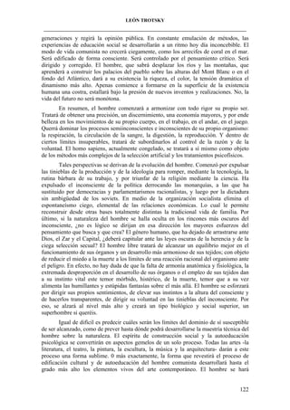 LEÓN TROTSKY
___________________________________________________________________________________

generaciones y regirá la opinión pública. En constante emulación de métodos, las
experiencias de educación social se desarrollarán a un ritmo hoy día inconcebible. El
modo de vida comunista no crecerá ciegamente, como los arrecifes de coral en el mar.
Será edificado de forma consciente. Será controlado por el pensamiento crítico. Será
dirigido y corregido. El hombre, que sabrá desplazar los ríos y las montañas, que
aprenderá a construir los palacios del pueblo sobre las alturas del Mont Blanc o en el
fondo del Atlántico, dará a su existencia la riqueza, el color, la tensión dramática el
dinamismo más alto. Apenas comience a formarse en la superficie de la existencia
humana una costra, estallará bajo la presión de nuevos inventos y realizaciones. No, la
vida del futuro no será monótona.
En resumen, el hombre comenzará a armonizar con todo rigor su propio ser.
Tratará de obtener una precisión, un discernimiento, una economía mayores, y por ende
belleza en los movimientos de su propio cuerpo, en el trabajo, en el andar, en el juego.
Querrá dominar los procesos semiinconscientes e inconscientes de su propio organismo:
la respiración, la circulación de la sangre, la digestión, la reproducción. Y dentro de
ciertos límites insuperables, tratará de subordinarlos al control de la razón y de la
voluntad. El homo sapiens, actualmente congelado, se tratará a sí mismo como objeto
de los métodos más complejos de la selección artificial y los tratamientos psicofísicos.
Tales perspectivas se derivan de la evolución del hombre. Comenzó por expulsar
las tinieblas de la producción y de la ideología para romper, mediante la tecnología, la
rutina bárbara de su trabajo, y por triunfar de la religión mediante la ciencia. Ha
expulsado el inconsciente de la política derrocando las monarquías, a las que ha
sustituido por democracias y parlamentarismos racionalistas, y luego por la dictadura
sin ambigüedad de los soviets. En medio de la organización socialista elimina el
espontaneísmo ciego, elemental de las relaciones económicas. Lo cual le permite
reconstruir desde otras bases totalmente distintas la tradicional vida de familia. Por
último, si la naturaleza del hombre se halla oculta en los rincones más oscuros del
inconsciente, ¿no es lógico se dirijan en esa dirección los mayores esfuerzos del
pensamiento que busca y que crea? El género humano, que ha dejado de arrastrarse ante
Dios, el Zar y el Capital, ¿deberá capitular ante las leyes oscuras de la herencia y de la
ciega selección secual? El hombre libre tratará de alcanzar un equilibrio mejor en el
funcionamiento de sus órganos y un desarrollo más armonioso de sus tejidos; con objeto
de reducir el miedo a la muerte a los límites de una reacción racional del organismo ante
el peligro. En efecto, no hay duda de que la falta de armonía anatómica y fisiológica, la
extremada desproporción en el desarrollo de sus órganos o el empleo de sus tejidos dan
a su instinto vital este temor mórbido, histérico, de la muerte, temor que a su vez
alimenta las humillantes y estúpidas fantasías sobre el más allá. El hombre se esforzará
por dirigir sus propios sentimientos, de elevar sus instintos a la altura del consciente y
de hacerlos transparentes, de dirigir su voluntad en las tinieblas del inconsciente. Por
eso, se alzará al nivel más alto y creará un tipo biológico y social superior, un
superhombre si queréis.
Igual de difícil es predecir cuáles serán los límites del dominio de sí susceptible
de ser alcanzado, como de prever hasta dónde podrá desarrollarse la maestría técnica del
hombre sobre la naturaleza. El espíritu de construcción social y la autoeducación
psicológica se convertirán en aspectos gemelos de un solo proceso. Todas las artes -la
literatura, el teatro, la pintura, la escultura, la música y la arquitectura- darán a este
proceso una forma sublime. 0 más exactamente, la forma que revestirá el proceso de
edificación cultural y de autoeducación del hombre comunista desarrollará hasta el
grado más alto los elementos vivos del arte contemporáneo. El hombre se hará

122

 