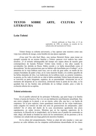 LEÓN TROTSKY
___________________________________________________________________________________

TEXTOS
SOBRE
LITERATURA

ARTE,

CULTURA

Y

León Tolstoi
Artículo publicado en Neue Zeit, el 15 de
septiembre de 1908, en alemán, en ocasión de los
ochenta años del nacimiento de Tolstoi.

Tolstoi festeja su ochenta aniversario, y hoy aparece ante nosotros como una
vieja roca cubierta de musgo, como hombre de una época superada.
¡Cosa rara! No sólo Karl Marx, sino incluso Heinrich Heine -para tomar un
ejemplo extraído de un terreno familiar a Tolstoi- parecen vivir todavía hoy entre
nosotros. ¡Y el torrente infranqueable del tiempo nos separa ahora de nuestro gran
contemporáneo de Iasnaïa Poliana! Tolstoi tenía treinta y tres años cuando la
servidumbre fue abolida en Rusia. Había crecido y se había desarrollado como el
descendiente “de diez generaciones que no habían sido humilladas por el trabajo”, en la
atmósfera de la vieja nobleza rural rusa, con su sello de gran señor, en medio de los
campos heredados de padre a hijo, en la vasta mansión feudal, a la sombra apacible de
las bellas alamedas de tilos. Las tradiciones de la nobleza rural, su carácter romántico,
su poesía, en fin, todo el estilo de su vida lo había asimilado Tolstoi hasta tal punto que
se convirtió en parte integrante, orgánica, de su personalidad. Aristócrata era en el
momento del despertar de su conciencia, aristócrata hasta la punta de las uñas, se ha
quedado hoy en las fuentes más profundas de su trabajo creador, pese a toda la
evolución ulterior de su espíritu.

Tolstoi aristócrata
En el castillo señorial de los príncipes Volkonsky, que pasó luego a la familia
Tolstoi, el poeta de Guerra y Paz vive en una habitación sencillamente amueblada. Hay
una sierra colgada en la pared, y en un rincón, sobre ella, una hoz y un hacha de
carpintero. En el piso superior, como guardianes inmóviles de las viejas tradiciones,
están colgados los retratos de toda una serie de generaciones de antepasados. ¡Qué
símbolo! En el alma del dueño de la casa encontramos igualmente dos pisos
superpuestos, en orden inverso. Mientras que en las regiones superiores de la
conciencia, la filosofía de la simplicidad y de la fusión con el pueblo ha construido su
nido, abajo, allí donde se hunden las raíces de los sentimientos, de las pasiones y de la
voluntad, nos saluda toda una larga galería de ancestros feudales.
En la cólera del arrepentimiento, Tolstoi se alejó del arte mendaz y vano que
practica un culto idólatra con las simpatías artificialmente desarrolladas de las clases

124

 