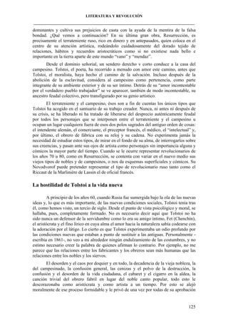 LITERATURA Y REVOLUCIÓN
____________________________________________________________________________________

dominantes y cultiva sus prejuicios de casta con la ayuda de la mentira de la falsa
bondad. ¿Qué vemos a continuación? En su última gran obra, Resurrección, es
precisamente el terrateniente ruso, rico en dinero y en antepasados, quien coloca en el
centro de su atención artística, rodeándolo cuidadosamente del dorado tejido de
relaciones, hábitos y recuerdos aristocráticos como si no existiese nada bello e
importante en la tierra aparte de este mundo “vano” y “mendaz”.
Desde el dominio señorial, un sendero derecho v corto conduce a la casa del
campesino. Tolstoi, el poeta, ha recorrido a menudo con amor este camino, antes que
Tolstoi, el moralista, haya hecho el camino de la salvación. Incluso después de la
abolición de la esclavitud, considera al campesino como pertenencia, como parte
integrante de su ambiente exterior y de su ser íntimo. Detrás de su “amor incontestable
por el verdadero pueblo trabajador” se ve aparecer, también de modo incontestable, su
ancestro feudal colectivo, pero transfigurado por su genio artístico.
El terrateniente y el campesino, ésos son a fin de cuentas los únicos tipos que
Tolstoi ha acogido en el santuario de su trabajo creador. Nunca, ni antes ni después de
su crisis, se ha liberado ni ha tratado de liberarse del desprecio auténticamente feudal
por todos los personajes que se interponen entre el terrateniente y el campesino u
ocupan un lugar cualquiera fuera de esos dos polos sagrados del antiguo orden de cosas:
el intendente alemán, el comerciante, el preceptor francés, el médico, el “intelectual” y,
por último, el obrero de fábrica con su reloj y su cadena. No experimenta jamás la
necesidad de estudiar estos tipos, de mirar en el fondo de su alma, de interrogarlos sobre
sus creencias, y pasan ante sus ojos de artista como personajes sin importancia alguna y
cómicos la mayor parte del tiempo. Cuando se le ocurre representar revolucionarios de
los años 70 u 80, como en Resurrección, se contenta con variar en el nuevo medio sus
viejos tipos de nobles y de campesinos, o nos da esquemas superficiales y cómicos. Su
Novodvorof puede pretender representar el tipo de revolucionario ruso tanto como el
Riccaut de la Marlinière de Lassin el de oficial francés.

La hostilidad de Tolstoi a la vida nueva
A principio de los años 60, cuando Rusia fue sumergida bajo la ola de las nuevas
ideas y, lo que es más importante, de las nuevas condiciones sociales, Tolstoi tenía tras
él, como hemos visto, un tercio de siglo. Desde el punto de vista psicológico y moral, se
hallaba, pues, completamente formado. No es necesario decir aquí que Tolstoi no ha
sido nunca un defensor de la servidumbre como lo era su amigo íntimo, Fet (Chenchín),
el aristócrata y el fino lírico en cuya alma el amor hacia la naturaleza sabía codearse con
la adoración por el látigo. Lo cierto es que Tolstoi experimentaba un odio profundo por
las condiciones nuevas que estaban a punto de sustituir a las antiguas. Personalmente escribía en 1861-, no veo a mi alrededor ningún endulzamiento de las costumbres, y no
estimo necesario creer la palabra de quienes afirman lo contrario. Por ejemplo, no me
parece que las relaciones entre los fabricantes y los obreros sean más humanas que las
relaciones entre los nobles y los siervos.
El desorden y el caos por doquier y en todo, la decadencia de la vieja nobleza, la
del campesinado, la confusión general, las cenizas y el polvo de la destrucción, la
confusión y el desorden de la vida ciudadana, el cabaret y el cigarro en la aldea, la
canción trivial del obrero fabril en lugar del noble canto popular, todo esto le
descorazonaba como aristócrata y como artista a un tiempo. Por esto se alejó
moralmente de ese proceso formidable y le privó de una vez por todas de su aprobación

125

 
