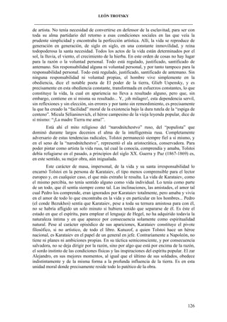 LEÓN TROTSKY
___________________________________________________________________________________

de artista. No tenía necesidad de convertirse en defensor de la esclavitud, para ser con
toda su alma partidario del retorno a esas condiciones sociales en las que veía la
prudente simplicidad y encontraba la perfección artística. Allí, la vida se reproduce de
generación en generación, de siglo en siglo, en una constante inmovilidad, y reina
todopoderosa la santa necesidad. Todos los actos de la vida están determinados por el
sol, la lluvia, el viento, el crecimiento de la hierba. En este orden de cosas no hay lugar
para la razón o la voluntad personal. Todo está regulado, justificado, santificado de
antemano. Sin responsabilidad alguna ni voluntad personal, y por tanto tampoco para la
responsabilidad personal. Todo está regulado, justificado, santificado de antemano. Sin
ninguna responsabilidad ni voluntad propias, el hombre vive simplemente en la
obediencia, dice el notable poeta de El poder de la tierra, Glieb Uspensky, y es
precisamente en esta obediencia constante, transformada en esfuerzos constantes, lo que
constituye la vida, la cual en apariencia no lleva a resultado alguno, pero que, sin
embargo, contiene en sí misma su resultado... Y, ¡oh milagro!, esta dependencia servil,
sin reflexiones y sin elección, sin errores y por tanto sin remordimiento, es precisamente
la que ha creado la “facilidad” moral de la existencia bajo la dura tutela de la “espiga de
centeno”. Micula Sélianinovich, el héroe campesino de la vieja leyenda popular, dice de
sí mismo: “¡La madre Tierra me ama!”.
Está ahí el mito religioso del “narodnitchestvo” ruso, del “populista” que
dominó durante largos decenios el alma de la intelligentsia rusa. Completamente
adversario de estas tendencias radicales, Tolstoi permaneció siempre fiel a sí mismo, y
en el seno de la “narodnitchestvo”, representó el ala aristocrática, conservadora. Para
poder pintar como artista la vida rusa, tal cual la conocía, comprendía y amaba, Tolstoi
debía refugiarse en el pasado, a principios del siglo XX. Guerra y Paz (1867-1869) es,
en este sentido, su mejor obra, aún inigualada.
Este carácter de masa, impersonal, de la vida y su santa irresponsabilidad lo
encarnó Tolstoi en la persona de Karataiev, el tipo menos comprensible para el lector
europeo y, en cualquier caso, el que más extraño le resulta. La vida de Karataiev, como
el mismo percibía, no tenía sentido alguno como vida individual. Lo tenía como parte
de un todo, que él sentía siempre como tal. Las inclinaciones, las amistades, el amor tal
cual Pedro los comprende, eran ignorados por Karataiev totalmente, pero amaba y vivía
en el amor de todo lo que encontraba en la vida y en particular en los hombres... Pedro
(el conde Bezukhoi) sentía que Karataiev, pese a toda su ternura amistosa para con él,
no se habría afligido un solo minuto si hubiera tenido que separarse de él. Es éste el
estado en que el espíritu, para emplear el lenguaje de Hegel, no ha adquirido todavía la
naturaleza íntima y en que aparece por consecuencia solamente como espiritualidad
natural. Pese al carácter episódico de sus apariciones, Karataiev constituye el pivote
filosófico, si no artístico, de todo el libro. Kutuzof, a quien Tolstoi hace un héroe
nacional, es Karataiev en el papel de un general en jefe. Contrariamente a Napoleón, no
tiene ni planes ni ambiciones propias. En su táctica semiconsciente, y por consecuencia
salvadora, no se deja dirigir por la razón, sino por algo que está por encima de la razón,
el sordo instinto de las condiciones físicas y las inspiraciones del espíritu popular. El zar
Alejandro, en sus mejores momentos, al igual que el último de sus soldados, obedece
indistintamente y de la misma forma a la profunda influencia de la tierra. Es en esta
unidad moral donde precisamente reside todo lo patético de la obra.

126

 