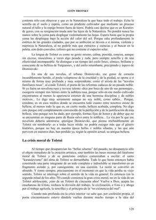 LEÓN TROTSKY
___________________________________________________________________________________

contenta sólo con observar y que es la Naturaleza la que hace todo el trabajo. Echa la
semilla en el suelo y espera, como un prudente cultivador que mediante un proceso
natural el tallo y la espiga broten fuera de tierra. Podría casi decirse que es un Karatiev
de genio, con su resignación muda ante las leyes de la Naturaleza. No pondrá nunca las
manos sobre la yema para desplegar violentamente las hojas. Espera hasta que la propia
yema las despliegue bajo la acción del calor del sol. Porque odia profundamente la
estética de las grandes ciudades, que por su ambición se devora a sí misma, violenta y
martiriza la Naturaleza, al no pedirle más que extractos y esencias y al buscar en la
paleta, con dedo convulso, colores que no contiene el espectro solar.
La lengua de Tolstoi es como su genio mismo, calma, poseída, concisa, aunque
sin exceso, musculoso, a veces algo pesada y ruda, pero siempre sencilla y de una
efectividad incomparable. Se distingue a un tiempo del estilo lírico, cómico, brillante y
consciente de su belleza de Turgueniev, y del estilo retumbante, precipitado y áspero de
Dostoievski.
En una de sus novelas, el urbano Dostoievski, ese genio de corazón
incurablemente herido, el poeta voluptuoso de la crueldad y de la piedad, se opone a sí
mismo de forma muy profunda y muy sorprendente, como el artista de las “novelas
familiares rusas”, al conde Tolstoi, el poeta de las reformas caducas de un pasado noble:
Si yo fuera un novelista ruso y tuviese talento -dice por boca de uno de sus personajes-,
escogería siempre mis héroes entre la nobleza rusa, porque sólo en ese medio cultivado
encontramos al menos la apariencia exterior de una hermosa disciplina y de nobles
motivos... Lo digo muy seriamente aunque no soy noble, como sabéis... Porque,
creedme, es en esos medios donde se encuentra todo cuanto entre nosotros existe de
belleza; al menos todo lo que es, en cierto modo, belleza acabada, completa. No digo
esto porque esté completamente convencido de la perfección y de la justificación de esta
belleza, sino porque nos ha dado, por ejemplo, formas fijas de honor y de deber que no
se encuentran en ninguna parte de Rusia salvo entre la nobleza... La vía por la que ese
novelista debería adentrarse -prosigue Dostoievski, que piensa irrefutablemente en
Tolstoi sin nombrarle- es a todas luces nítida: no podría escoger más que el género
histórico, porque no hay en nuestra época bellas v nobles siluetas, y las que aún
perviven en nuestros días, han perdido ya, según la opinión actual, su antigua belleza.

La crisis moral de Tolstoi
Al tiempo que desaparecían las “bellas siluetas” del pasado, no desaparecía sólo
el objeto inmediato de la creación artística, sino también las bases mismas del fatalismo
moral de Tolstoi y de su panteísmo estético comenzaban a oscilar: el santo
“karataievismo” del alma de Tolstoi se derrumbaba. Todo lo que hasta entonces había
constituido una parte integrante de un todo completo e indisoluble se transformó en un
fragmento aislado y, por consiguiente, en una cuestión. La razón se convirtió en
absurdo. Y como siempre, precisamente en el momento en que la vida perdía su viejo
sentido, Tolstoi se interrogó sobre el sentido de la vida en general. Es entonces (en la
segunda mitad de los años 70) cuando comienza la gran crisis moral, no en la vida de un
Tolstoi adolescente, ¡sino de un Tolstoi de cincuenta años! Vuelve a Dios, acepta las
enseñanzas de Cristo, rechaza la división del trabajo, la civilización, e Esta o y aboga
por el trabajo agrícola, la sencillez y el principio de la “no existencia del mal”.
Cuando más profunda era la crisis interior -se sabe que, por confesión propia, el
poeta cincuentenario estuvo dándole vueltas durante mucho tiempo a la idea del

128

 