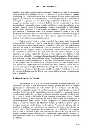 LITERATURA Y REVOLUCIÓN
____________________________________________________________________________________

suicidio-, tanto más sorprendente debe resultar que Tolstoi volviese a fin de cuentas a su
punto de partida. El trabajo agrícola ¿no es la base sobre la que se desarrolla la epopeya
de Guerra y Paz? El retorno a la sencillez, al principio de la fusión íntima con el alma
popular, ¿no consiste en eso toda la fuerza de Kutuzov? El principio de la no resistencia
al mal ¿no es lo que está en la base de la resignación fatalista de Karataiev? Si esto es
así, ¿en qué consiste entonces la crisis de Tolstoi? En esto: en que todo lo que hasta
entonces había permanecido secreto y oculto bajo la tierra aparece en adelante a la luz
del día y pasa al campo de la conciencia. Habiendo desaparecido la espiritualidad
natural con la “naturaleza”, a la que se había incorporado, el espíritu se esfuerza ahora
por conseguir la naturaleza íntima. A la armonía automática, contra la que se ha
rebelado el automatismo de la vida misma, tenía que defenderla y conservarla con ayuda
de la fuerza consciente de la Idea. En su lucha por su propia conservación moral y
estética, el artista llama en su ayuda al moralista.
¿Cuál de los dos Tolstoi -el poeta o el moralista- ha obtenido mayor popularidad
en Europa? Esta cuestión no es fácil de zanjar. Lo que resulta incontestable en cualquier
caso es que la sonrisa de condescendencia benévola del público burgués hacia la santa
sencillez del viejo de Iasnaia-Poliana oculta un sentimiento de satisfacción moral
particular. He ahí a un poeta célebre, a un millonario, a uno de los “nuestros”, es mas, a
un aristócrata que por motivos de orden moral lleva una blusa y zapatillas de paja
trenzada y una sierra de madera. En ello se ve en cierto modo un acto mediante el cual
el poeta toma sobre él los pecados de toda una clase, de toda una cultura. Naturalmente,
esto no impide en modo alguno al filisteo mirar a Tolstoi desde la altura de su grandeza
e incluso expresar algunas dudas sobre la integridad de sus facultades intelectuales. Así
es, por ejemplo, como un hombre que no es ningún desconocido, Max Nordau, uno de
esos señores que adoptan la filosofía del buen viejo Smile, sazonada con un poco de
cinismo, con traje de arlequín de folletón de domingo, ha hecho, con la ayuda de su
Lombroso de bolsillo, este descubrimiento notable: que León Tolstoi lleva en él todos
los estigmas de la degeneración. Porque para esos mendigos, la locura comienza donde
cesa el beneficio.

La filosofía social de Tolstoi
Cualquiera que sea el modo en que sus admiradores burgueses le juzguen, con
suspicacia, con ironía o con benevolencia, siempre quedará para ellos un enigma
psicológico. Si exceptuamos el corto número de sus discípulos -uno de ellos,
Menchikov, juega ahora el papel de un Hammerstein ruso-, puede comprobarse que el
moralista Tolstoi, durante los treinta últimos años de su vida, ha permanecido siempre
completamente aislado. Es en realidad la situación trágica de un profeta que habla solo
en el desierto. Desde la influencia de sus simpatías rurales conservadoras, Tolstoi
defiende incansable y victoriosamente su mundo moral contra los peligros que le
amenazan por todas partes. De una vez para siempre traza una demarcación profunda
entre él y todas las variantes del liberalismo burgués y rechaza en primer lugar la
creencia, general en nuestra época, en el progreso. Por supuesto -exclama-, la luz
eléctrica, el teléfono, las exposiciones, los conciertos, los teatros, las cajetillas de
cigarros y las cerillas, los tirantes y los motores, todo eso es admirable. Pero malditos
sean por toda la eternidad no sólo ellos, sino también los ferrocarriles y los tejidos de
algodón en todo el mundo, si es que para su fabricación es preciso que las noventa y
nueve centésimas partes de la Humanidad vivan en la esclavitud y mueran a millares en
las fábricas.

129

 