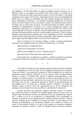 LITERATURA Y REVOLUCIÓN
____________________________________________________________________________________

que abundan) y al final del balance la palabra estupidez (nuestra) contrasta con la
sabiduría (suya) en las páginas que escriben. Han estado ciegos a la marcha de la
Historia, no han previsto nada, han perdido su poder y con éste su capital, y todo queda
explicado por las razones más diversas, especialmente entre nous por la vulgaridad del
pueblo ruso. Los Aldanov se consideran ante todo estilistas, porque han superado las
frases embrolladas de Miliukov y la arrogante fraseología abogadil de su asociado
Hessen. Su estilo, tímido a lo más, sin acento ni carácter, es el propio del oficio literario
de gentes que no tienen nada que decir. Su forma presuntuosa de hablar, carente de
contenido, la mundanidad de su ingenio y de su estilo, ignoradas por nuestra vieja
intelligentsia, florecían ya en el período entre revoluciones (1907-1917). Ellos lo han
vuelto a aprender en Europa y se dedican a escribir algunos libros. Se muestran irónicos,
recuerdan, bostezan levemente, pero por cortesía ahogan sus bostezos. Citan en lenguas
distintas, hacen predicciones escépticas que a Poco contradicen con otras. Al principio
resulta divertido, luego aburrido y por último insoportable. ¡Qué verborrea de frases sin
pudor alguno, que desvergüenza libresca, qué servilismo intelectual!
Todos los humores de los Vetlugin, Aldanov y demás se hallan perfectamente
expresados en el agradable poema de un tal Don Aminado, que vive en París:
¿Quién garantiza la verdad del ideal?
¿Quién que la humanidad vivirá mejor?
¿Dónde está la medida de las cosas? ¡Adelante, general!
¡Diez años todavía! Demasiado para usted y para mí.
Como puede verse, el español no es orgulloso. ¡Adelante, general! Los generales
(e incluso los almirantes) se pusieron en camino. La pena es que jamás llegaron.

*

*

*

A este lado de la frontera se han quedado muchos escritores anteriores a Octubre
que son semejantes a los del otro lado: son los emigrados interiores de la revolución.
“Antes de Octubre”, esta expresión le parecerá al futuro historiador de la cultura tan
significativa como la palabra “medieval” lo es para nosotros frente a la edad moderna.
Octubre se parece en realidad, para quienes se adherían mayoritariamente y por
principio a la cultura anterior, a la invasión de los Hunos. Han tenido que huir a las
catacumbas con sus pretendidas “antorchas de la ciencia y de la fe”. Pero tanto los que
han huido como los que se mantienen apartados en silencio no han pronunciado una
sola palabra nueva. Es verdad que la literatura anterior a Octubre o al margen de
Octubre, incluso en Rusia, tiene más significación que la de los emigrados. Sin
embargo, no hace tampoco otra cosa que sobrevivir, afectada por la impotencia.
¡Cuántos poemarios han aparecido! ¡Algunos adornados incluso con nombres
que suenan muy bien! Se componen de pequeñas páginas llenas de líneas cortas, no
siempre malas. Se hilvanan una tras otra en poemas en los que ciertamente hay algo de
arte, e incluso el eco de un sentimiento ya experimentado. Pero considerados en
conjunto, estos libros son tan superfluos para el hombre moderno posterior a Octubre
como los oropeles para un soldado en el campo de batalla. La joya mayor de esta
literatura de pensamientos y de sentimientos metidos en un callejón sin salida es el
grueso y bien pensante Streletz, en el que se han impreso en trescientos ejemplares
numerados los poemas, artículos y cartas de Sologub, Rozanov, Belenson, Kuzmin,

13

 