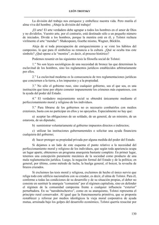 LEÓN TROTSKY
___________________________________________________________________________________

La división del trabajo nos enriquece y embellece nuestra vida. Pero mutila el
alma viva del hombre. ¡Abajo la división del trabajo!
¡El arte! El arte verdadero debe agrupar a todos los hombres en el amor de Dios
y no dividirlos. Vuestro arte, por el contrario, está destinado sólo a un pequeño número
de iniciados. Divide a los hombres, porque la mentira está en él, y Tolstoi rechaza
virilmente el arte “mendaz”: Shakespeare, Goethe mismo, Wagner, Böcklin.
Aleja de sí toda preocupación de enriquecimiento y se viste los hábitos del
campesino, lo que para él simboliza su renuncia a la cultura. ¿Qué se oculta tras este
símbolo? ¿Qué opone a la “mentira”, es decir, al proceso histórico?
Podemos resumir en las siguientes tesis la filosofía social de Tolstoi:
1.” No son leyes sociológicas de una necesidad de bronce las que determinan la
esclavitud de los hombres, sino los reglamentos jurídicos establecidos arbitrariamente
por ellos.
2.” La esclavitud moderna es la consecuencia de tres reglamentaciones jurídicas
que conciernen a la tierra, a los impuestos y a la propiedad.
3.” No sólo el gobierno ruso, sino cualquier gobierno, sea el que sea, es una
institución que tiene por objeto cometer impunemente los crímenes más espantosos, con
la ayuda del poder del Estado.
4.” El verdadero mejoramiento social se obtendrá únicamente mediante el
perfeccionamiento moral y religioso de los individuos.
5.” Para librarse de los gobiernos no es necesario combatirlos con medios
exteriores, basta con no participar en ellos y no apoyarlos. Especialmente no hay que:
a) aceptar las obligaciones de un soldado, de un general, de un ministro, de un
estarosta, de un diputado;
b) suministrar voluntariamente al gobierno impuestos directos o indirectos;
c) utilizar las instituciones gubernamentales o solicitar una ayuda financiera
cualquiera del gobierno;
d) hacer proteger su propiedad privada por alguna medida del poder del Estado.
Si dejamos a un lado de este esquema el punto relativo a la necesidad del
perfeccionamiento moral y religioso de los individuos, que según toda apariencia ocupa
un lugar aparte, obtenemos un programa anarquista bastante completo. En primer lugar,
tenemos una concepción puramente mecánica de la sociedad como producto de una
mala reglamentación jurídica. Luego, la negación formal del Estado y de la política; en
general, por último, como método de lucha, la huelga general, el boicot, la revuelta de
brazos cruzados.
Si excluimos las tesis moral y religiosa, excluimos de hecho el único nervio que
religa todo este edificio nacionalista con su creador, es decir, el alma de Tolstoi. Para él,
conforme a todas las condiciones de su desarrollo y de su situación propias, el deber no
consiste en sustituir la anarquía “comunista” por el régimen capitalista, sino en defender
el régimen de la comunidad campesina frente a cualquier influencia “exterior”
perturbadora. En su “narodnitschestvo”, como en su anarquismo, Tolstoi representa el
principio rural conservador. Al igual que la francmasonería primitiva, que se proponía
restablecer y reforzar por medios ideológicos la vieja moral corporativa de ayuda
mutua, arruinada bajo los golpes del desarrollo económico, Tolstoi querría resucitar por

130

 