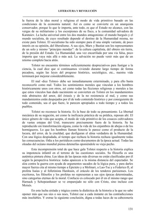 LITERATURA Y REVOLUCIÓN
____________________________________________________________________________________

la fuerza de la idea moral y religiosa el modo de vida primitivo basado en las
condiciones de la economía natural. Así es como se convierte en un anarquista
conservador, porque lo que le importa, ante todo, es que el Estado no alcance, con las
vergas de su militarismo y los escorpiones de su fisco, a la comunidad salvadora de
Karataiev. La lucha universal entre los dos mundos antagonistas: el mundo burgués y el
mundo socialista, de cuyo resultado depende el destino de la Humanidad misma, no
existe para Tolstoi. El socialismo ha sido siempre para él una simple variante, de poco
interés en su opinión, del liberalismo. A sus ojos, Marx y Bastiat son los representantes
de un solo y mismo “principio mendaz”: de la cultura capitalista, del obrero sin tierra,
de la presión del Estado. La Humanidad, una vez encarrilada por una vía falsa, poco
importa que vaya más allá o más acá. La salvación no puede venir más que de un
retorno completo hacia atrás.
Tolstoi no encuentra términos suficientemente despreciativos para fustigar a la
ciencia, la cual dice que si continuamos viviendo durante largo tiempo de forma
pecadora, según las leyes del progreso histórico, sociológico, etc., nuestra vida
terminará por mejorar considerablemente.
El mal -dice Tolstoi- debe ser inmediatamente exterminado, y para ello basta
reconocerlo como mal. Todos los sentimientos morales que vinculan a los hombres
históricamente unos con otros, así como todas las ficciones religiosas y morales a las
que estos vínculos han dado nacimiento se convierten en Tolstoi en los mandamientos
más abstractos del amor, del éxtasis y de la no resistencia al mal, y como sus
mandamientos están despojados por él de todo contenido histórico y por consiguiente de
todo contenido, sea el que fuere, le parecen apropiados a todo tiempo y a todos los
pueblos.
Tolstoi no reconoce la historia. Es la base de todo su pensamiento. La libertad
mecánica de su negación, así como la ineficacia práctica de su prédica, reposan ahí. El
único género de vida que acepta, el modo de vida primitivo de los cosacos cultivadores
de vastas estepas del Ural, transcurre precisamente fuera de la historia. Se ha
reproducido sin transformación alguna, como la vida de los enjambres de abejas o de los
hormigueros. Lo que los hombres llaman historia le parece como el producto de la
locura, del error, de la crueldad, que desfiguran el alma verdadera de la Humanidad.
Con una lógica despiadada, al tiempo que rechaza la historia rechaza igualmente todas
las consecuencias. Odia a los periódicos como documentos de la época actual. Todas las
oleadas del océano mundial piensa detenerlas oponiéndole su viejo pecho.
Esta incomprensión total de que hace gala Tolstoi respecto a la historia explica
su impotencia infantil en el terreno de las cuestiones sociales. Su filosofía es una
auténtica pintura china. Las ideas de las épocas más diversas no están clasificadas por él
según la perspectiva histórica: todas aparecen a la misma distancia del espectador. Se
alza contra la guerra con ayuda de argumentos sacados de la lógica pura, y para darles
mayor fuerza cita al mismo tiempo a Epicteto y a Molinari, a Lao-Tse y a Federico II, al
profeta Isaías y al folletinista Hardouin, el oráculo de los tenderos parisienses. Los
escritores, los filósofos y los profetas no representan a sus ojos épocas determinadas,
sino categorías eternas de la moral. Confucio es colocado por él en el mismo rango que
Harnack y Schopeanhauer se ve emparejado no sólo con Cristo, sino incluso con
Moisés.
En esta lucha aislada y trágica contra la dialéctica de la historia a la que no sabe
oponer más que sus síes o sus noes, Tolstoi cae a cada instante en las contradicciones
más insolubles. Y extrae la siguiente conclusión, digna a todas luces de su cabezonería

131

 