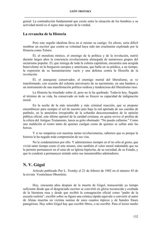 LEÓN TROTSKY
___________________________________________________________________________________

genial: La contradicción fundamental que existe entre la situación de los hombres y su
actividad moral es el signo más seguro de la verdad.

La revancha de la Historia
Pero este orgullo idealista lleva en sí mismo su castigo. En efecto, sería difícil
nombrar un escritor que contra su voluntad haya sido tan cruelmente explotado por la
Historia como Tolstoi.
Él, el moralista místico, el enemigo de la política y de la revolución, nutrió
durante largos años la conciencia revolucionaria aletargada de numerosos grupos del
sectarismo popular. El, que reniega de toda la cultura capitalista, encuentra una acogida
benevolente en la burguesía europea y americana, que halla en su prédica, a un tiempo,
la expresión de su humanitarismo vacío y una defensa contra la filosofía de la
revolución.
Él, el anarquista conservador, el enemigo mortal del liberalismo, se ve
transformado, con ocasión del ochenta aniversario de su nacimiento, en una bandera y
un instrumento de una manifestación política ruidosa y tendenciosa del liberalismo ruso.
La Historia ha triunfado sobre él, pero no le ha quebrado. Todavía hoy, llegado
al término de su vida, ha conservado en todo su frescor su capacidad de indignación
moral.
En la noche de la más miserable y más criminal reacción, que se propone
ensombrecer para siempre el sol de nuestro país bajo la red apretada de sus cuerdas de
patíbulo, en la atmósfera irrespirable de la cobardía descorazonadora de la opinión
pública oficial, este último apóstol de la caridad cristiana, en quien revive el profeta de
la cólera del Antiguo Testamento, lanza su grito obstinado: “No puedo callarme.” Como
una maldición al rostro tanto de quienes cuelgan como de quienes se callan ante las
horcas.
Y si no simpatiza con nuestras metas revolucionarias, sabemos que es porque la
historia le ha negado toda comprensión de sus vías.
No le condenaremos por ello. Y admiraremos siempre en él no sólo al genio, que
vivirá tanto tiempo como el arte mismo, sino también el valor moral indomable que no
le permite permanecer en el seno de su Iglesia hipócrita, de su sociedad, de su Estado, y
que lo condenó a permanecer aislado entre sus innumerables admiradores.

N. V. Gógol
Artículo publicado Por L. Trotsky el 21 de febrero de 1902 en el número 43 de
la revista Vostóchnoe Obosrénie.
Hoy, cincuenta años después de la muerte de Gógol, transcurrido ya tiempo
suficiente desde que el desgraciado escritor se convirtió en gloria reconocida y exaltada
de la literatura rusa y desde que recibió la consagración oficial como “padre de la
escuela realista”, escribir sobre su figura una crónica rápida equivale a convertir al autor
de Almas muertas en víctima sumisa de unos cuantos tópicos y de banales frases
panegíricas. Hoy sobre Gógol hay que escribir libros, o no escribir. Para el lector medio

132

 