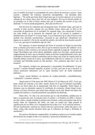 LITERATURA Y REVOLUCIÓN
____________________________________________________________________________________

ruso el nombre de Gógol va acompañado de cierta cohorte de nociones y juicios: “gran
escritor... fundador del realismo, humorista incomparable... risa destilada entre
lágrimas...” De modo que basta decir Gógol para que el escritor aparezca en la ciencia
rodeado de un cortejo, breve pero fiel, de esas imágenes. Por eso el artículo jubilar en
un periódico no le dirá al lector mucho más que el nombre del escritor al que está
dedicado. Y el lector puede preguntarse: ¿Para qué escribir eso?
Son diversas las respuestas que tal pregunta tiene. En primer lugar, ¿por qué no
recordar al gran escritor, aunque sea con banales frases, ahora que su obra se ha
convertido en patrimonio de la sociedad? En segundo lugar, ¿ha conservado el lector
con toda nitidez en su memoria las etiquetas que en la escuela le ayudaron a
familiarizarte con Gógol? Y en tercer lugar, si en el transcurso de la vida el lector no ha
perdido esas máximas sacramentales, ¿recuerda lo que significan? ¿Despiertan eco
alguno en su espíritu? ¿No las ha vaciado de sentido y privado de alma nuestra escuela?
Y si es así, ¿por qué no infundirles algo de vida?
Por supuesto, el mejor homenaje del lector al recuerdo de Gógol en esta fecha
triste y solemne sería releer su obra. Pero sé que la inmensa mayoría del “público” no lo
hará. Gracias a Dios, nosotros y los lectores hemos superado la etapa de “iniciación” en
Gógol. Recordamos que cierto oficial, apellidado, según creo, Kovaliev, quedó privado
temporalmente de nariz; que en Nosdriev había un favorito insuperablemente vacío; que
el Dnieper es hermoso cuando la atmósfera está en calma; que el bey de Argelia tiene un
lobanillo debajo mismo de la nariz; que Podkoliesin saltó por la ventana en vez de ser
coronado; que Petrushka poseía un olor peculiar... Pero ¿sabemos algo más? ¡Ay, de
nosotros!
Por supuesto, siempre nos apresuramos a recomendar favorablemente “el gran
escritor” a nuestro hermano pequeño, al primo o al hijo, pero por lo que a nosotros se
refiere preferimos deleitarnos con la “gran literatura rusa” de modo totalmente
platónico...
Lector, somos bárbaros, no amamos de verdad profunda y entrañablemente,
“cultamente”, a nuestros clásicos...
Gógol nació el 19 de marzo de 1809. Murió el 21 de febrero de 1852. Vivió, por
tanto, menos de cuarenta y tres años, mucho menos de lo que la literatura necesitaba.
Pero en ese breve plazo de su desgraciada vida hizo lo inagotable. Hasta Gógol, la
literatura rusa no pretendía siquiera el certificado de existencia. Desde Gógol existe.
Gracias a él tiene existencia, que enlazó para siempre con la vida. Desde esta óptica fue
el padre del realismo, o escuela naturalista cuyo padrino fue Belinsky.
Hasta ellos, “la vida y las convicciones que la vida alumbraba, andaban por un
lado y la poesía por otro; la relación entre el escritor- y el hombre era débil, e incluso
los más vitales, cuando tomaban la pluma como literatos, solían preocuparse más de las
teorías sobre las elegancias del estilo, sin tener en cuenta por regla general la
significación de sus obras, ni la “transposición de la idea viva” en la creación artística...
De esta insuficiencia -carencia de vínculo entre las convicciones vitales del autor y sus
obras- sufría toda nuestra literatura hasta que la influencia de Gógol y Bielinsky la
transformó”5.
Por motivos fácilmente comprensibles, la tendencia satírica (en el sentido amplio
del término) fue siempre la más viva, honesta y sincera de la literatura rusa.
5

Chernichevsky: Ensayos sobre el período gogoliano de la literatura rusa, 1893, pag. 250. (N. Del T.)

133

 