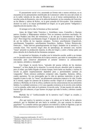 LEÓN TROTSKY
___________________________________________________________________________________

El pensamiento social vivo, encarnado en formas más o menos artísticas, no se
encuentra en los pensamientos metrificados de Lomonosov sobre los usos del cristal, ni
en la noble valentía de las odas de Derjavin, ni en el tierno sentimentalismo de las
novelas cortas de Karamzin, sino en la sátira de Kantemir, en las comedias de Fomvizin,
en las fábulas y sátiras de Krilov, en la gran comedia de Grivoyedov. Esta tendencia
alcanzó su cenit y su mayor profundidad en Gógol, en su gran poema “indigencia e
imperfección de nuestra vida...”.
Al arraigar en la vida, la literatura se hizo nacional.
Antes de Gógol hubo Teócritos y Aristófanes rusos, Corneilles y Racines
patrios, Goethes y Shakespeares nórdicos. Pero no teníamos escritores nacionales. Ni
siquiera Pushkin está libre del mimetismo, y de ahí que lo denominaran el “Byron
ruso”. Pero Gógol fue sencillamente Gógol. Y después de él nuestros escritores dejaron
de ser los dobles de los ingenios europeos. Tuvimos sencillamente Grigoróvich,
sencillamente Turguéniev, sencillamente Gonchárov, Saltikov, Tolstoi, Dostoievski,
Ostrovskv... Todos derivan genealógicamente de Gógol, fundador de la narrativa y la
comedia rusas. Tras recorrer largos años de aprendizaje, de artesanía casi, nuestra
“musa” presentó su producción maestra, la obra de Gógol, y entró a formar parte con
pleno derecho de la familia de las literaturas europeas.
Lo nacional en literatura, al acabar con la imitación escolar, acabó a un tiempo
con los pueriles ensayos folkloristas de la época anterior, que tanto se asemejaban a una
mascarada: para conservar plenamente el carácter imitativo se enmascaraban
con zipunes, armiakos y manoplas6.
Con Gógol, la novela breve, “episodio del poema infinito de los destinos
humanos”, se hizo dueña de la situación. La novela devoró, absorbió todo lo anterior,
pero el relato, que había llegado al mismo tiempo, borró hasta sus huellas; e incluso la
novela se apartó respetuosamente dejándola paso y permitiéndola caminar en
vanguardia7. Hasta entonces podíamos componer odas, tragedias, fantasías, idilios,
cuanto queramos. No nos preocupaba que la vida no aportase materiales ni para la
tragedia ni para la oda. La “musa” era plenamente autónoma respecto a la vida. Creaba
de sí misma, según los cánones de la poética escolar. Gógol en el campo de la prosa
artística y Bielinsky en el de la crítica, acabaron con las consecuencias de esa autonomía
fatídica. La realidad comienza a vivir una segunda existencia en la novela corta realista
y en la comedia, sobre todo en la primera; la novela corta, “el pan nuestro de cada día,
nuestro libro de cabecera, el que leemos sin pegar ojo toda la noche y abrimos cuando
amanece”8.
Marliski fue el “confeccionador de la narrativa rusa”; Gógol su creador, y
Bielinsky su teórico.
¿Por qué motivo la narrativa se puso a la cabeza en la lucha de los géneros
artísticos: por la fidelidad del arte hacia la realidad. ¿En qué consiste la narrativa
gogoliana? “La comedia satírica que empieza con tonterías y acaba en lágrimas y que en
última instancia se denomina la vida”9. Exactamente: se denomina la vida.

6

Prendas campesinas tradicionales. (N. del T.)
Bielinskvy: Sobre la novela corta rusa y la novela corta de Gógol. (N. del T.)
8
Bielinsky: Ibíd. (N. del T.)
9
Bielinsky: Ibíd. (N. del T.)
7

134

 