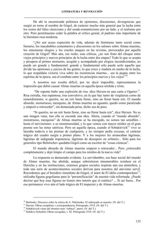 LITERATURA Y REVOLUCIÓN
____________________________________________________________________________________

De ahí la encarnizada polémica de opiniones, discusiones, divergencias que
surgió en torno al nombre de Gógol, de carácter mucho más general que la lucha entre
los restos del falso clasicismo y del seudo-romanticismo por un lado, y el realismo por
otro. Pero permítaseme ceder la palabra al crítico genial, al padrino más importante de
la literatura rusa moderna.
“¿No son acaso expresión de vida, además de fenómeno tanto social como
literario, los inacabables comentarios y discusiones en los salones sobre Almas muertas,
los entusiastas elogios y los crueles ataques en las revistas, provocados por aquella
creación de Gógol? Más aún, ese ruido, esas críticas, ¿no son fruto del choque entre
viejos principios y nuevos principios de la lucha entre dos etapas? Todo lo que se acepta
y prospera al primer momento, acogido y acompañado por elogios incondicionales, no
puede ser grande y fundamental: grande y fundamental sólo puede serlo aquello que
divide las opiniones y juicios de las gentes, lo que crece y madura en medio de la lucha,
lo que respaldala victoria viva sobre las resistencias muertas... sea la pugna entre los
espíritus de la época, sea el combate entre los principios nuevos y los viejos”10.
A nosotros nos resulta difícil, por no decir imposible, representarnos la
impresión que debió causar Almas muertas en aquella época sórdida y triste.
“De repente hubo una explosión de risa -dice Herzen en una carta a Ogariev11.
Risa extraña, risa espantosa, risa convulsivo, en la que hay tanto de vergüenza como de
remordimiento; si queréis, no un reír hasta llorar, sino un llorar hasta reír. El mundo
absurdo, monstruoso, mezquino, de Almas muertas no aguantó, quedó como paralizado
y empezó a retroceder”, sin demasiada prisa, dicho sea de paso.
“Si queréis, no un reír hasta llorar, sino un llorar hasta reír”, dice Herzen. No es
una imagen vana; tras ella se esconde una idea. Ahora, cuando el “mundo absurdo”,
monstruoso, mezquino” de Almas muertas se ha encogido, no somos tan sensibles hasta el nerviosismo- a su monstruosidad, y lo que vemos con mayor nitidez en el gran
poema son las notas satíricas. Pero en aquella época, cuando el Sobakiévich12 vivo se
lanzaba todavía a las piernas de cualquiera, y no siempre pedía excusas, el carácter
trágico del cuadro surgía a primer plano. Y a los mejores les arrancaban lágrimas,
lágrimas de indignada impotencia, lágrimas de desespero en solitario... Sólo para los
generales tipo Beltríschev quedaba Gógol como un escritor de “cosas cómicas”.
El mundo absurdo de Almas muertas empezó a retroceder... Pero ¿retrocedió
completamente y dejó limpio el campo para los retoños de la nueva vida?
La respuesta es demasiado evidente. La servidumbre, esa base social del mundo
de Almas muertas, fue abolida, aunque subsistieron innumerables residuos en el
Derecho y en las instituciones, extensos grupos sociales respiran aún esa atmósfera, y
toda una serie de acontecimientos sociales derivan para nosotros del atavismo servil.
Recordemos que el heredero inmediato de Gógol, el autor de El idilio contemporáneo13,
utilizaba figuras gogolianas para la “personificación” de nuestra vida reformada. ¿Puede
decirse que hoy esas figuras no tienen otro interés que el estético? ... Si así fuera... Por
eso permanece vivo aún el lado trágico de El inspector y de Almas muertas.

10

Bielinsky: Discurso sobre la crítica de A. Nikitienko. El subrayado es nuestro. (N. del T.)
Herzen: Obras completas v correspondencia, Petrogrado, 1919. (N. del T.)
12
Sobakiévich viene del término ruso “sobaca”, perro. (N. del T.)
13
Saltikov-Schedrin: Obras escogidas, t. XI. Petrogrado 1918. (N. del T.)
11

135

 