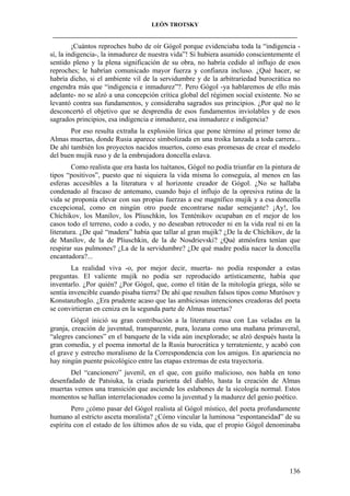 LEÓN TROTSKY
___________________________________________________________________________________

¡Cuántos reproches hubo de oír Gógol porque evidenciaba toda la “indigencia sí, la indigencia-, la inmadurez de nuestra vida”! Si hubiera asumido conscientemente el
sentido pleno y la plena significación de su obra, no habría cedido al influjo de esos
reproches; le habrían comunicado mayor fuerza y confianza incluso. ¿Qué hacer, se
habría dicho, si el ambiente vil de la servidumbre y de la arbitrariedad burocrática no
engendra más que “indigencia e inmadurez”?. Pero Gógol -ya hablaremos de ello más
adelante- no se alzó a una concepción crítica global del régimen social existente. No se
levantó contra sus fundamentos, y consideraba sagrados sus principios. ¿Por qué no le
desconcertó el objetivo que se desprendía de esos fundamentos inviolables y de esos
sagrados principios, esa indigencia e inmadurez, esa inmadurez e indigencia?
Por eso resulta extraña la explosión lírica que pone término al primer tomo de
Almas muertas, donde Rusia aparece simbolizada en una troika lanzada a toda carrera...
De ahí también los proyectos nacidos muertos, como esas promesas de crear el modelo
del buen mujik ruso y de la embrujadora doncella eslava.
Como realista que era hasta los tuétanos, Gógol no podía triunfar en la pintura de
tipos “positivos”, puesto que ni siquiera la vida misma lo conseguía, al menos en las
esferas accesibles a la literatura v al horizonte creador de Gógol. ¿No se hallaba
condenado al fracaso de antemano, cuando bajo el influjo de la opresiva rutina de la
vida se proponía elevar con sus propias fuerzas a ese magnífico mujik y a esa doncella
excepcional, como en ningún otro puede encontrarse nadar semejante? ¡Ay!, los
Chíchikov, los Manílov, los Pliuschkin, los Tenténikov ocupaban en el mejor de los
casos todo el terreno, codo a codo, y no deseaban retroceder ni en la vida real ni en la
literatura. ¿De qué “madera” había que tallar al gran mujik? ¿De la de Chíchikov, de la
de Manílov, de la de Pliuschkin, de la de Nosdrievski? ¿Qué atmósfera tenían que
respirar sus pulmones? ¿La de la servidumbre? ¿De qué madre podía nacer la doncella
encantadora?...
La realidad viva -o, por mejor decir, muerta- no podía responder a estas
preguntas. El valiente mujik no podía ser reproducido artísticamente, había que
inventarlo. ¿Por quién? ¿Por Gógol, que, como el titán de la mitología griega, sólo se
sentía invencible cuando pisaba tierra? De ahí que resulten falsos tipos como Murósov y
Konstanzhoglo. ¿Era prudente acaso que las ambiciosas intenciones creadoras del poeta
se convirtieran en ceniza en la segunda parte de Almas muertas?
Gógol inició su gran contribución a la literatura rusa con Las veladas en la
granja, creación de juventud, transparente, pura, lozana como una mañana primaveral,
“alegres canciones” en el banquete de la vida aún inexplorado; se alzó después hasta la
gran comedia, y el poema inmortal de la Rusia burocrática y terrateniente, y acabó con
el grave y estrecho moralismo de la Correspondencia con los amigos. En apariencia no
hay ningún puente psicológico entre las etapas extremas de esta trayectoria.
Del “cancionero” juvenil, en el que, con guiño malicioso, nos habla en tono
desenfadado de Patsiuka, la criada parienta del diablo, hasta la creación de Almas
muertas vemos una transición que asciende los eslabones de la sicología normal. Estos
momentos se hallan interrelacionados como la juventud y la madurez del genio poético.
Pero ¿cómo pasar del Gógol realista al Gógol místico, del poeta profundamente
humano al estricto asceta moralista? ¿Cómo vincular la luminosa “espontaneidad” de su
espíritu con el estado de los últimos años de su vida, que el propio Gógol denominaba

136

 