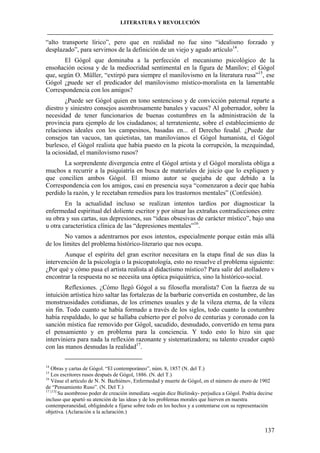 LITERATURA Y REVOLUCIÓN
____________________________________________________________________________________

“alto transporte lírico”, pero que en realidad no fue sino “idealismo forzado y
desplazado”, para servirnos de la definición de un viejo y agudo artículo14.
El Gógol que dominaba a la perfección el mecanismo psicológico de la
ensoñación ociosa y de la mediocridad sentimental en la figura de Manílov; el Gógol
que, según O. Müller, “extirpó para siempre el manilovismo en la literatura rusa”15, ese
Gógol ¿puede ser el predicador del manilovismo místico-moralista en la lamentable
Correspondencia con los amigos?
¿Puede ser Gógol quien en tono sentencioso y de convicción paternal reparte a
diestro y siniestro consejos asombrosamente banales y vacuos? Al gobernador, sobre la
necesidad de tener funcionarios de buenas costumbres en la administración de la
provincia para ejemplo de los ciudadanos; al terrateniente, sobre el establecimiento de
relaciones ideales con los campesinos, basadas en... el Derecho feudal. ¿Puede dar
consejos tan vacuos, tan quietistas, tan manilovianos el Gógol humanista, el Gógol
burlesco, el Gógol realista que había puesto en la picota la corrupción, la mezquindad,
la ociosidad, el manilovismo rusos?
La sorprendente divergencia entre el Gógol artista y el Gógol moralista obliga a
muchos a recurrir a la psiquiatría en busca de materiales de juicio que lo expliquen y
que concilien ambos Gógol. El mismo autor se quejaba de que debido a la
Correspondencia con los amigos, casi en presencia suya “comenzaron a decir que había
perdido la razón, y le recetaban remedios para los trastornos mentales” (Confesión).
En la actualidad incluso se realizan intentos tardíos por diagnosticar la
enfermedad espiritual del doliente escritor y por situar las extrañas contradicciones entre
su obra y sus cartas, sus depresiones, sus “ideas obsesivas de carácter místico”, bajo una
u otra característica clínica de las “depresiones mentales”16.
No vamos a adentrarnos por esos intentos, especialmente porque están más allá
de los límites del problema histórico-literario que nos ocupa.
Aunque el espíritu del gran escritor necesitara en la etapa final de sus días la
intervención de la psicología o la psicopatología, esto no resuelve el problema siguiente:
¿Por qué y cómo pasa el artista realista al didactismo místico? Para salir del atolladero v
encontrar la respuesta no se necesita una óptica psiquiátrica, sino la histórico-social.
Reflexiones. ¿Cómo llegó Gógol a su filosofía moralista? Con la fuerza de su
intuición artística hizo saltar las fortalezas de la barbarie convertida en costumbre, de las
monstruosidades cotidianas, de los crímenes usuales y de la vileza eterna, de la vileza
sin fin. Todo cuanto se había formado a través de los siglos, todo cuanto la costumbre
había respaldado, lo que se hallaba cubierto por el polvo de centurias y coronado con la
sanción mística fue removido por Gógol, sacudido, desnudado, convertido en tema para
el pensamiento y en problema para la conciencia. Y todo esto lo hizo sin que
interviniera para nada la reflexión razonante y sistematizadora; su talento creador captó
con las manos desnudas la realidad17.
14

Obras y cartas de Gógol. “El contemporáneo”, núm. 8, 1857 (N. del T.)
Los escritores rusos después de Gógol, 1886. (N. del T.)
16
Véase el artículo de N. N. Bazhiénov, Enfermedad y muerte de Gógol, en el número de enero de 1902
de “Pensamiento Ruso”. (N. Del T.)
17 [13]
Su asombroso poder de creación inmediata -según dice Bielinsky- perjudica a Gógol. Podría decirse
incluso que apartó su atención de las ideas y de los problemas morales que hierven en nuestra
contemporaneidad, obligándole a fijarse sobre todo en los hechos y a contentarse con su representación
objetiva. (Aclaración a la aclaración.)
15

137

 