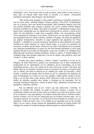 LEÓN TROTSKY
___________________________________________________________________________________

Hollerbakh y otros. Una novela sobre la vida en Roma, cartas sobre el culto erótico al
buey Apis, un artículo sobre santa Sofía -la terrestre y la celeste-. ¡Trescientos
ejemplares numerados! ¡Qué desgarro, qué desolación!
“Muy pronto serás arrojado al viejo establo a garrotazos, oh pueblo irrespetuoso
con las cosas santas” (Zinaida Hippius, Ultimos poemas, 1914-1918). Evidentemente
esto no es poesía, ¡pero qué talento de periodista! ¡Qué inimitable impulso vital el de
esta poetisa decadente para manejar el garrote! (en verso). Cuando Zinaida Hippius
amenaza al pueblo con el látigo “para toda la eternidad”, evidentemente exagera, pero
quiere hacer comprender que sus maldiciones estremecerán los ánimos a través de los
siglos. En esta hipérbole, a todas luces excusable debido a las circunstancias, puede
verse claramente la naturaleza de la autora. Todavía ayer era una dama de Petrogrado
que languidecía llena de talento, liberal y moderna. De golpe, esta dama tan pagada de
sus propios refinamientos, descubre la negra ingratitud del populacho de “botas
herradas” y, ofendida en su sancta sanctorum, transforma su rabia impotente en un grito
estridente de mujer (siempre en verso). Desde luego, si su grito no estremece los
corazones, al menos suscita interés. Dentro de cien años el historiador de la revolución
rusa subrayará probablemente la escena de una bota herrada aplastando el lírico dedo
pequeño del pie de una dama de Petrogrado, escena que revelará a la verdadera bruja
adinerada bajo la máscara cristiana decadente, mística y erótica. Y Zinaida Hippius, la
verdadera bruja, hace poemas superiores a los de los demás, más perfectos, pero más
“neutros”, es decir, muertos.
Cuando entre tantos panfletos y libritos “neutros” encontréis La Casa de los
Milagros, de Irene Odoevtzeva, podréis casi reconciliamos con el falso romanticismo
modernizado de las salamandras, de los caballeros, de los murciélagos, de la luna
moribunda, gracias a dos o tres relatos de la cruel vida de los soviets. Ahí tenéis una
balada sobre un “Izvostchik” [cochero] al que el comisario Zon lanza a la muerte junto
con su caballo; ahí tenéis la historia de un soldado que vende sal mezclada a vidrio
molido, y también una balada sobre la forma en que se contaminan los depósitos de
agua de Petrogrado. Los temas no son muy grandes y deben gustar mucho al primo
Jorge y a la tía Ana. Pese a todo, ofrecen cierto reflejo de la vida, no son sólo los ecos
tardíos de melodías cantadas hace tiempo y recogidas en las antologías. Por un
momento estaríamos dispuestos a unirnos al primo Jorge. ¡Realmente son poemas muy
agradables! ¡Adelante, señorita!
Pero no hablemos sólo de los “viejos” que han sobrevivido a Octubre. Al
margen de Octubre hay también un grupo de jóvenes literatos y poetas. No sé
exactamente cuántos son esos jóvenes, pero en cualquier caso antes de la guerra y antes
de la revolución o eran principiantes o no habían comenzado todavía. Escriben relatos,
novelas, poemas, con ese arte tan impersonal que era moneda corriente antes. Así se
conseguía entonces ser conocido. La revolución (la bota herrada) ha acabado con sus
esperanzas. Tratan de hacer creer, en la medida de su capacidad, que no ha ocurrido
nada, y en sus versos y prosas carentes de originalidad expresan un orgullo herido. Sin
embargo, de cuando en cuando desahogan silenciosamente sus almas burlándose.

14

 