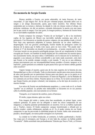LEÓN TROTSKY
___________________________________________________________________________________

En memoria de Sergio Esenin
Hemos perdido a Esenin, ese poeta admirable, de tanta frescura, de tanta
sinceridad. ¡Y qué trágico fin!. Se ha ido por voluntad propia, diciendo adiós con su
sangre a un amigo desconocido, quizá, para todos nosotros. Sus últimas líneas
sorprenden por su ternura y dulzura; ha dejado la vida sin clamar contra el ultraje, sin
protestas vanidosas, sin dar un portazo, cerrando dulcemente la puerta con una mano
por la que corría la sangre. Con este gesto, la imagen poética y humana de Esenin brota
en un inolvidable resplandor de adiós.
Esenin compuso los amargos “Cantos de un hooligan” y dio a las insolentes
coplas de los tugurios de Moscú esa inevitable melodía eseniana que sólo a él
pertenecía. Con frecuencia se jactaba de gestos vulgares, de una palabra cruda y trivial.
Pero bajo esta apariencia palpitaba la ternura particular de un alma indefensa y
desprotegida. Con esa grosería semifingida, Esenin trataba de protegerse contra las
durezas de la época que le había visto nacer, pero no tuvo éxito. “No puedo más”,
declaró el 17 de diciembre sin desafío ni recriminación... el poeta vencido por la vida.
Conviene insistir en esa grosería semifingida porque, lejos de ser simplemente la forma
escogida por Esenin, era también la huella dejada por las condiciones de nuestra época,
tan escasamente tierna, tan poco dulce. Cubriéndose con la máscara de la insolencia -y
pagando a esa máscara un tributo considerable y por tanto nada ocasional-, está claro
que Esenin se ha sentido siempre extraño a este mundo. Y esto no es una alabanza,
porque precisamente por esa incompatibilidad hemos perdido a Esenin; tampoco se la
reprocho: ¿quién pensaría en condenar al gran poeta lírico que no hemos sabido guardar
entre nosotros?
Aspero tiempo el nuestro, quizá uno de los más expertos de la historia de esta
Humanidad que se dice civilizada. Todo revolucionario nacido para estas pocas decenas
de años está poseído por un patriotismo furioso para esta época, que es su patria en el
tiempo. Pero Esenin no era un revolucionario. El autor de Pugachev y de las Baladas de
los veintiséis era un lírico íntimo. Nuestra época no es lírica. Es la razón esencial por la
que Sergio Esenin, por propia voluntad y tan temprano, se ha ido lejos de nosotros y de
nuestro tiempo.
Las raíces de Esenin son profundamente populares, y, como todo en él, su fondo
“pueblo” no es artificial. La prueba más indiscutible se encuentra no en sus poemas
sobre la rebeldía popular, sino nuevamente en su lirismo:
Tranquilo, en el matorral de enebros, junto al barranco
El otoño, yegua alazana, agita sus crines.
Esta imagen del otoño y tantas otras han asombrado, en primer lugar, como
audacias gratuitas. El poeta nos ha obligado a sentir las raíces campesinas de sus
imágenes y a dejarlas penetrar profundamente en nosotros. Fet no se habría expresado
así, y Tiuchev, menos. El fondo campesino -aunque transformado y afinado por su
talento creador- estaba sólidamente anclado en él. Es el poder mismo de ese fondo
campesino lo que ha provocado la debilidad propia de Esenin: había sido arrancado al
pasado y desarraigado, sin nunca poder arraigarse en el presente.
La ciudad no le había fortalecido, al contrario, le había quebrantado y herido.
Sus viajes por el extranjero, por Europa y el otro lado de¡ océano- no habían podido
“levantarle”. Había asimilado más profundamente Teherán que Nueva York y el lirismo

140

 
