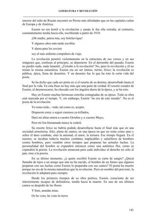 LITERATURA Y REVOLUCIÓN
____________________________________________________________________________________

interior del niño de Riazán encontró en Persia más afinidades que en las capitales cultas
de Europa y de América.
Esenin no era hostil a la revolución y jamás le fue ella extraña; al contrario,
constantemente tendía hacia ella, escribiendo a partir de 1918:
¡Oh madre, patria mía, soy bolchevique!
Y algunos años más tarde escribía:
Y ahora para los soviets
soy el más ardiente compañero de viaje.
La revolución penetró violentamente en la estructura de sus versos y en sus
imágenes que, confusas al principio, se depuraron. En el derrumbe del pasado, Esenin
no perdió nada, nada lamentó. ¿Extraño a la revolución? No, pero la revolución y él no
tenían la misma naturaleza. Esenin era un ser íntimo, tierno, lírico; la revolución es
pública, épica, llena de desastres. Y un desastre fue lo que ha roto la corta vida del
poeta.
Se ha dicho que cada ser porta en sí el resorte de su destino, desarrollado hasta el
final por la vida. En esta frase no hay más que una parte de verdad. El resorte creador de
Esenin, al desenroscarse, ha chocado con los ángulos duros de la época, y se ha roto.
Hay en Esenin muchas hermosas estrofas contagiadas de su época. Toda su obra
está marcada por el tiempo. Y, sin embargo, Esenin “no era de este mundo”. No es el
poeta de la revolución:
Yo tomo todo, - todo, tal como es, acepto,
Dispuesto estoy a seguir caminos ya trillados,
Daré mi alma entera a vuestro Octubre y a vuestro Mayo,
Pero mi lira bienamada nunca la cederé.
Su resorte lírico no habría podido desarrollarse hasta el final más que en una
sociedad armoniosa, feliz, plena de cantos, en una época en que no reine como amo y
señor el duro combate, sino la amistad, el amor, la ternura. Ese tiempo llegará. En el
nuestro, se incuban todavía muchos combates implacables y salutíferos de hombres
contra hombres, pero vendrán otros tiempos que preparan las actuales luchas. La
personalidad del hombre se expandirá entonces como una auténtica flor, como se
expandirá la poesía. La revolución arrancará para cada individuo el derecho no sólo al
pan, sino a la poesía.
En su último momento, ¿a quién escribió Esenin su carta de sangre? ¿Quizá
llamaba de lejos a un amigo que aún no ha nacido, el hombre de un futuro que algunos
preparan con sus luchas como Esenin lo preparaba con sus cantos? El poeta ha muerto
porque no era de la misma naturaleza que la revolución. Pero en nombre del porvenir, la
revolución le adoptará para siempre.
Desde los primeros tiempos de su obra poética, Esenin, consciente de ser
interiormente incapaz de defenderse, tendía hacia la muerte. En uno de sus últimos
cantos se despidió de las flores:
Y bien, amadas mías,
Os he visto, he visto la tierra

141

 