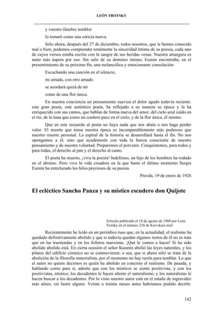 LEÓN TROTSKY
___________________________________________________________________________________

y vuestro fúnebre temblor
lo tomaré como una caricia nueva.
Sólo ahora, después del 27 de diciembre, todos nosotros, que le hemos conocido
mal o bien, podemos comprender totalmente la sinceridad íntima de su poesía, cada uno
de cuyos versos estaba escrito con la sangre de sus heridas venas. Nuestra amargura es
tanto más áspera por eso. Sin salir de su dominio íntimo, Esenin encontraba, en el
presentimiento de su próximo fin, una melancólica y emocionante consolación:
Escuchando una canción en el silencio,
mi amada, con otro amado
se acordará quizá de mí
como de una flor única.
En nuestra conciencia un pensamiento suaviza el dolor agudo todavía reciente:
este gran poeta, este auténtico poeta, ha reflejado a su manera su época y la ha
enriquecido con sus cantos, que hablan de forma nueva del amor, del cielo azul caído en
el río, de la luna que como un cordero pace en el cielo, y de la flor única, él mismo.
Que en este recuerdo al poeta no haya nada que nos abata o nos haga perder
valor. El resorte que tensa nuestra época es incomparablemente más poderoso que
nuestro resorte personal. La espiral de la historia se desarrollará hasta el fin. No nos
opongamos a él, sino que ayudémosle con toda la fuerza consciente de nuestro
pensamiento y de nuestra voluntad. Preparemos el porvenir. Conquistemos, para todos y
para todas, el derecho al pan y el derecho al canto.
El poeta ha muerto, ¡viva la poesía! Indefenso, un hijo de los hombres ha rodado
en el abismo. Pero viva la vida creadora en la que hasta el último momento Sergio
Esenin ha entrelazado los hilos preciosos de su poesía.
Pravda, 19 de enero de 1926

El ecléctico Sancho Panza y su místico escudero don Quijote

Artículo publicado el 18 de agosto de 1908 por León
Trotsky en el número 228 de Kievskaia misl.

Recientemente he leído en un periódico ruso que, en la actualidad, el realismo ha
quedado definitivamente abolido y que si todavía quedan algunos restos de él no es más
que en las trastiendas y en los folletos marxistas. ¡Qué le vamos a hacer! Si ha sido
abolido abolido está. En cierta ocasión el señor Kusmin abolió las leyes naturales, y los
pilares del edificio cósmico no se conmovieron; o sea, que si ahora sólo se trata de la
abolición de la filosofía materialista, por el momento no hay razón para temblar. Lo que
el autor no quiere decirnos es quién ha abolido en concreto el realismo. De pasada, y
hablando como para sí, admite que con los místicos se siente positivista, y con los
positivistas, místico; los decadentes le hacen añorar el naturalismo, y los naturalistas le
hacen buscar a los decadentes. Por lo visto nuestro autor está en el estado de ingravidez
más aéreo, sin lastre alguno. Veinte o treinta meses antes habríamos podido decirle:

142

 