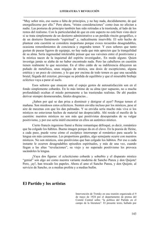 LITERATURA Y REVOLUCIÓN
____________________________________________________________________________________

“Muy señor mío, eso suena a falta de principios, y no hay nada, decididamente, de qué
enorgullecerse por ello.” Pero ahora, “tristes consideraciones” como ésas no afectan a
nadie. Las posturas de principio también han sido retiradas a la trastienda, al lado de los
restos del realismo. Con la particularidad de que en este aspecto no está bien visto decir
si se trata simplemente de un destierro administrativo a un perdido rincón geográfico, o
de un destierro llamémoslo “espiritual” y, radicalmente inservible. El solo hecho de
plantear esta cuestión se considera inoportuno porque evoca recuerdos desagradables,
ocasiona remordimientos de conciencia y engendra temor. Y esos señores que tanto
gustan de pasear ligeros de equipaje, no hay nada que más aprecien que la tranquilidad
de su alma. Sería ingenuidad intolerable pensar que sus vaivenes entre el positivismo y
la mística nacen de la inquietud del espíritu investigador,. En modo alguno. Quien
investiga jamás se alaba de no haber encontrado nada. Pero las caballeros en cuestión
tienen realmente lo que necesitan. En el tibio caldo de su indiferencia diluyeron un
puñado de metafísica, unas migajas de mística, una dosis de escepticismo, alguna
estética y un poco de cinismo, y lo que por encima de todo temen es que una sacudida
brutal, llegada del exterior, provoque su pérdida de equilibrio y que el miserable brebaje
ecléctico vaya a parar al suelo.
Esos señores que ensayan ante el espejo gestos de autosatisfacción son en el
fondo simplemente cobardes. En lo más íntimo de su alma (por supuesto, no a mucha
profundidad) ocultan el miedo permanente a las trastiendas realistas. De ahí pueden
derivar siempre desmesuradas, fatales desgracias...
¿Saben por qué se dan prisa a disminuir y denigrar el ayer? Porque temen el
mañana. Son miedosos estos eclécticos. Sienten envidia incluso por los místicos, pese al
aire de mecenas con que les dan palmadas. Y su envidia sería mucho más viva si los
místicos no estuvieran hechos de material tan despreciable. Ahí reside el meollo de la
cuestión: nuestros místicos no son más que positivistas desesperados de su vulgar
positivismo, y por eso sería inútil encontrar en ellos un auténtico místico.
Cierto francés ingenioso llamó a Heine romantique défroqué, es decir, romántico
que ha colgado los hábitos. Buena imagen porque da en el clavo. En la poesía de Heine,
a cada paso, puede verse cómo el escéptico interrumpe al romántico para sacarle la
lengua sin más ceremonias. Les proportions gardées, algo semejante ocurre con nuestros
místicos. No son místicos, sino positivistas que han colgado los hábitos. Por eso a cada
instante le ocurren desagradables episodios espirituales, y más de una vez, cuando
llegan a las altas “revelaciones”, su viejo y no superado positivismo les provoca
sacándoles la lengua.
¡Vaya dos figuras: el eclecticismo cobarde y soberbio y el disparato místico
“genial” son algo así como nuestra variante moderna de Sancho Panza y don Quijote!
Pero, ¡ay!, han trocado los papeles. Ahora el amo el Sancho Panza, y don Quijote, al
servicio de Sancho, es a medias profeta y a medias bufón.

El Partido y los artistas
Intervención de Trotsky en una reunión organizada el 9
de mayo de 1924 por el departamento de prensa del
Comité Central sobre “la política del Partido en el
campo de la literatura”. El presente texto, hallado por

143

 