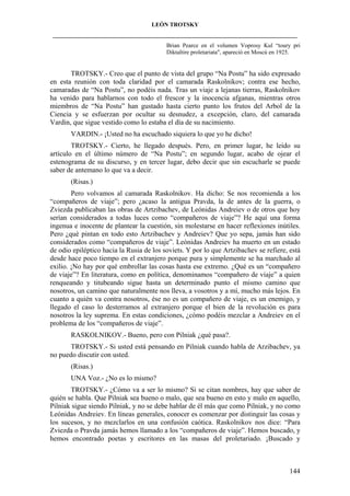 LEÓN TROTSKY
___________________________________________________________________________________
Brian Pearce en el volumen Voprosy Kul “toury pri
Diktaltire proletariata", apareció en Moscú en 1925.

TROTSKY.- Creo que el punto de vista del grupo “Na Postu” ha sido expresado
en esta reunión con toda claridad por el camarada Raskolnikov; contra ese hecho,
camaradas de “Na Postu”, no podéis nada. Tras un viaje a lejanas tierras, Raskolnikov
ha venido para hablarnos con todo el frescor y la inocencia afganas, mientras otros
miembros de “Na Postu” han gustado hasta cierto punto los frutos del Arbol de la
Ciencia y se esfuerzan por ocultar su desnudez, a excepción, claro, del camarada
Vardin, que sigue vestido como lo estaba el día de su nacimiento.
VARDIN.- ¡Usted no ha escuchado siquiera lo que yo he dicho!
TROTSKY.- Cierto, he llegado después. Pero, en primer lugar, he leído su
artículo en el último número de “Na Postu”; en segundo lugar, acabo de ojear el
estenograma de su discurso, y en tercer lugar, debo decir que sin escucharle se puede
saber de antemano lo que va a decir.
(Risas.)
Pero volvamos al camarada Raskolnikov. Ha dicho: Se nos recomienda a los
“compañeros de viaje”; pero ¿acaso la antigua Pravda, la de antes de la guerra, o
Zviezda publicaban las obras de Artzibachev, de Leónidas Andreiev o de otros que hoy
serían considerados a todas luces como “compañeros de viaje”? He aquí una forma
ingenua e inocente de plantear la cuestión, sin molestarse en hacer reflexiones inútiles.
Pero ¿qué pintan en todo esto Artzibachev y Andreiev? Que yo sepa, jamás han sido
considerados como “compañeros de viaje”. Leónidas Andreiev ha muerto en un estado
de odio epiléptico hacia la Rusia de los soviets. Y por lo que Artzibachev se refiere, está
desde hace poco tiempo en el extranjero porque pura y simplemente se ha marchado al
exilio. ¡No hay por qué embrollar las cosas hasta ese extremo. ¿Qué es un “compañero
de viaje”? En literatura, como en política, denominamos “compañero de viaje” a quien
renqueando y titubeando sigue hasta un determinado punto el mismo camino que
nosotros, un camino que naturalmente nos lleva, a vosotros y a mí, mucho más lejos. En
cuanto a quién va contra nosotros, ése no es un compañero de viaje, es un enemigo, y
llegado el caso lo desterramos al extranjero porque el bien de la revolución es para
nosotros la ley suprema. En estas condiciones, ¿cómo podéis mezclar a Andreiev en el
problema de los “compañeros de viaje”.
RASKOLNIKOV.- Bueno, pero con Pilniak ¿qué pasa?.
TROTSKY.- Si usted está pensando en Pilniak cuando habla de Arzibachev, ya
no puedo discutir con usted.
(Risas.)
UNA Voz.- ¿No es lo mismo?
TROTSKY.- ¿Cómo va a ser lo mismo? Si se citan nombres, hay que saber de
quién se habla. Que Pilniak sea bueno o malo, que sea bueno en esto y malo en aquello,
Pilniak sigue siendo Pilniak, y no se debe hablar de él más que como Pilniak, y no como
Leónidas Andreiev. En líneas generales, conocer es comenzar por distinguir las cosas y
los sucesos, y no mezclarlos en una confusión caótica. Raskolnikov nos dice: “Para
Zviezda o Pravda jamás hemos llamado a los “compañeros de viaje”. Hemos buscado, y
hemos encontrado poetas y escritores en las masas del proletariado. ¡Buscado y

144

 