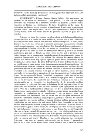 LITERATURA Y REVOLUCIÓN
____________________________________________________________________________________

encontrado! ¡En las masas del proletariado! Entonces ¿qué habéis hecho con ellos? ¿Por
qué nos ocultáis a esos poetas y escritores?
RASKOLNIKOV.- Existen. Demian Biedny hubiera sido descubierto por
vosotros en las masas del proletariado. (Risa general.) Ya veis con qué bagaje
abordamos las cuestiones de la literatura: hablamos de Leónidas Andreiev cuando
pensamos en Pilniak; nos glorificamos de haber descubierto en las masas del
proletariado escritores y poetas y cuando lo examinamos de cerca nos percatamos de
que esas “masas” han proporcionado en total como representante a Demian Biedny.
(Risas.) Vamos, todo esto resulta frívolo. El problema requiere un poco más de
seriedad.
Tratemos por tanto de examinar con algo más de seriedad esas publicaciones
obreras anteriores a la revolución, esos periódicos y revistas que se han citado aquí.
Todos recordamos haber leído en ellos bastantes poemas consagrados a la lucha, al uno
de mayo, etc. Todos esos versos, en su conjunto, constituyen un documento cultural e
histórico muy importante y muy significativo. Han ilustrado el alba revolucionaria y el
progreso político de la clase obrera. En este sentido, su valor cultural e histórico no es
menor que el de las obras de todos los Shakespeare, Moliére y Pushkin del mundo.
Cualesquiera que sean los defectos de estos versos, en ellos está la promesa de esta
cultura humana nueva, superior, que crearán las masas despertadas cuando posean los
elementos fundamentales de la vieja cultura, Sin embargo, los poemas obreros de
Zviezda o de Pravda están muy lejos de significar que ha nacido una literatura nueva,
proletaria. Los versos sin arte del estilo de Derjavin, o de antes de Derjavin, no pueden
ser considerados en modo alguno como literatura nueva, aunque los pensamientos y los
sentimientos que tratan de expresarse en esos versos pertenezcan a escritores jóvenes
que forman parte de la clase obrera. Es un error creer que la revolución de la literatura
se parece a una cadena continua en la que los versos ingenuos, aunque sinceros,
publicados por jóvenes obreros a principios de este siglo, constituirían el primer eslabón
de una “literatura proletaria” futura. En realidad, estos poemas revolucionarios han sido
un hecho político, no un hecho literario. Han contribuido al progreso no de la literatura,
sino de la revolución. La revolución del proletariado conduce a su vez a una
transformación de la economía. La transformación de la economía modifica
profundamente la cultura de las masas trabajadoras. En el progreso cultura de los
trabajadores crea realmente la base de nueva literatura y por regla general de un arte
nuevo. “Pero no se puede admitir la ambigüedad -nos dice el camarada Raskolkinov-.
Es preciso que cuanto editemos, artículos políticos y poemas, formen una unidad; lo que
caracteriza al bolchevismo es su monolitismo...”, etc. A primera vista, tales
consideraciones son irrefutables. Pero de hecho, ahí hay una pura abstracción sin
contenido. Todo lo más se trata de un deseo piadoso, carente de realismo. Por supuesto,
sería magnífico que nuestra política y nuestra literatura política comunista fueran
completadas por una concepción del mundo bolchevique expresada en una forma
artística. Pero no es éste el caso, y no por causa de la casualidad. Se deriva de que la
creación artística, por su esencia misma, va a la zaga de los demás medios de expresión
del espíritu humano, y con mayor razón cuando se trata de una clase social. Con prender
tal o cual hecho y expresarle lógicamente es una cosa, y otra asimilar orgánicamente lo
nuevo, reformar completamente la estructura de los propios sentimientos y hallar una
expresión artística para esta estructura nueva. Este último proceso es más orgánico, más
lento, se somete con mayor dificultad a una acción encuentra más consciente,
deliberada, y por tanto se encuentra más atrasado que los demás. El pensamiento
político de la clase obrera avanza sobre zancos, mientras que la creación artística

145

 