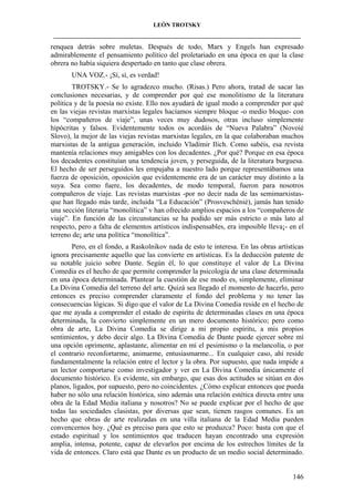 LEÓN TROTSKY
___________________________________________________________________________________

renquea detrás sobre muletas. Después de todo, Marx y Engels han expresado
admirablemente el pensamiento político del proletariado en una época en que la clase
obrera no había siquiera despertado en tanto que clase obrera.
UNA VOZ.- ¡Sí, sí, es verdad!
TROTSKY.- Se lo agradezco mucho. (Risas.) Pero ahora, tratad de sacar las
conclusiones necesarias, y de comprender por qué ese monolitismo de la literatura
política y de la poesía no existe. Ello nos ayudará de igual modo a comprender por qué
en las viejas revistas marxistas legales hacíamos siempre bloque -o medio bloque- con
los “compañeros de viaje”, unas veces muy dudosos, otras incluso simplemente
hipócritas y falsos. Evidentemente todos os acordáis de “Nueva Palabra” (Novoié
Slovo), la mejor de las viejas revistas marxistas legales, en la que colaboraban muchos
marxistas de la antigua generación, incluido Vladimir Ilich. Como sabéis, esa revista
mantenía relaciones muy amigables con los decadentes. ¿Por qué? Porque en esa época
los decadentes constituían una tendencia joven, y perseguida, de la literatura burguesa.
El hecho de ser perseguidos les empujaba a nuestro lado porque representábamos una
fuerza de oposición, oposición que evidentemente era de un carácter muy distinto a la
suya. Sea como fuere, los decadentes, de modo temporal, fueron para nosotros
compañeros de viaje. Las revistas marxistas -por no decir nada de las semimarxistasque han llegado más tarde, incluida “La Educación” (Prosveschénié), jamás han tenido
una sección literaria “monolítica” v han ofrecido amplios espacios a los “compañeros de
viaje”. En función de las circunstancias se ha podido ser más estricto o más lato al
respecto, pero a falta de elementos artísticos indispensables, era imposible lleva¡- en el
terreno de¡ arte una política “monolítica”.
Pero, en el fondo, a Raskolnikov nada de esto te interesa. En las obras artísticas
ignora precisamente aquello que las convierte en artísticas. Es la deducción patente de
su notable juicio sobre Dante. Según él, lo que constituye el valor de La Divina
Comedia es el hecho de que permite comprender la psicología de una clase determinada
en una época determinada. Plantear la cuestión de ese modo es, simplemente, eliminar
La Divina Comedia del terreno del arte. Quizá sea llegado el momento de hacerlo, pero
entonces es preciso comprender claramente el fondo del problema y no tener las
consecuencias lógicas. Si digo que el valor de La Divina Comedia reside en el hecho de
que me ayuda a comprender el estado de espíritu de determinadas clases en una época
determinada, la convierto simplemente en un mero documento histórico; pero como
obra de arte, La Divina Comedia se dirige a mi propio espíritu, a mis propios
sentimientos, y debo decir algo. La Divina Comedia de Dante puede ejercer sobre mí
una opción oprimente, aplastante, alimentar en mí el pesimismo o la melancolía, o por
el contrario reconfortarme, animarme, entusiasmarme... En cualquier caso, ahí reside
fundamentalmente la relación entre el lector y la obra. Por supuesto, que nada impide a
un lector comportarse como investigador y ver en La Divina Comedia únicamente el
documento histórico. Es evidente, sin embargo, que esas dos actitudes se sitúan en dos
planos, ligados, por supuesto, pero no coincidentes. ¿Cómo explicar entonces que pueda
haber no sólo una relación histórica, sino además una relación estética directa entre una
obra de la Edad Media italiana y nosotros? No se puede explicar por el hecho de que
todas las sociedades clasistas, por diversas que sean, tienen rasgos comunes. Es un
hecho que obras de arte realizadas en una villa italiana de la Edad Media pueden
convencernos hoy. ¿Qué es preciso para que esto se produzca? Poco: basta con que el
estado espiritual y los sentimientos que traducen hayan encontrado una expresión
amplia, intensa, potente, capaz de elevarlos por encima de los estrechos límites de la
vida de entonces. Claro está que Dante es un producto de un medio social determinado.

146

 