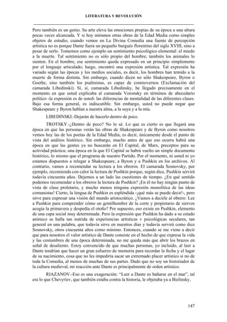 LITERATURA Y REVOLUCIÓN
____________________________________________________________________________________

Pero también es un genio. Su arte eleva las emociones propias de su época a una altura
pocas veces alcanzada. Y si hoy miramos otras obras de la Edad Media como simples
objetos de estudio, cuando vemos en La Divina Comedia una fuente de percepción
artística no es porque Dante fuera un pequeño burgués florentino del siglo XVIII, sino a
pesar de serlo. Tomemos como ejemplo un sentimiento psicológico elemental: el miedo
a la muerte. Tal sentimiento no es sólo propio del hombre; también los animales lo
sienten. En el hombre, ese sentimiento queda expresado en un principio simplemente
por el lenguaje articulado; luego, encontró una expresión artística. Tal expresión ha
variado según las épocas y los medios sociales, es decir, los hombres han temido a la
muerte de forma distinta. Sin embargo, cuando dicen no sólo Shakespeare, Byron o
Goethe, sino también los psalmistas, es capaz de conmovernos (Exclamación del
camarada Libedinski). Sí, sí, camarada Libedinsky, he llegado precisamente en el
momento en que usted explicaba al camarada Voronsky en términos de abecedario
político -la expresión es de usted- las diferencias de mentalidad de las diferentes clases.
Bajo esa forma general, es indiscutible. Sin embargo, usted no puede negar que
Shakespeare y Byron hablan a nuestra alma, a la suya y a la mía.
LIBEDINSKI.-Dejarán de hacerlo dentro de poco.
TROTSKY.-¿Dentro de poco? No lo sé. Lo que es cierto es que llegará una
época en que las personas verán las obras de Shakespeare y de Byron como nosotros
vemos hoy las de los poetas de la Edad Media, es decir, únicamente desde el punto de
vista del análisis histórico. Sin embargo, mucho antes de que eso ocurra habrá una
época en que las gentes ya no buscarán en El Capital, de Marx, preceptos para su
actividad práctica; una época en la que El Capital se habrá vuelto un simple documento
histórico, lo mismo que el programa de nuestro Partido. Por el momento, ni usted ni yo
estamos dispuestos a relegar a Shakespeare, a Byron y a Pushkin en los archivos. Al
contrario, vamos a recomendar su lectura a los obreros. El camarada Sosnovsky, por
ejemplo, recomienda con calor la lectura de Pushkin porque, según dice, Pushkin servirá
todavía cincuenta años. Dejemos a un lado las cuestiones de tiempo. ¿En qué sentido
podemos recomendar a los obreros la lectura de Pushkin? ¡En él no hay ningún punto de
vista de clase proletario, y mucho menos ninguna expresión monolítica de las ideas
comunistas! Cierto, la lengua de Pushkin es espléndida -¡qué más se puede decir!-, pero
sirve para expresar una visión del mundo aristocrático. ¿Vamos a decirle al obrero: Lee
a Pushkin para comprender cómo un gentilhombre de la corte y propietario de siervos
acogía la primavera y despedía el otoño? Por supuesto, eso existe en Pushkin, elemento
de una capa social muy determinada. Pero la expresión que Pushkin ha dado a su estado
anímico se halla tan nutrida de experiencias artísticas v psicológicas seculares, tan
general en una palabra, que todavía sirve en nuestros días y todavía servirá como dice
Sosnovsky, otros cincuenta años como mínimo. Entonces, cuando se me viene a decir
que para nosotros el valor artístico de Dante consiste en el hecho de que expresa la vida
y las costumbres de una época determinada, no me queda más que abrir los brazos en
señal de desaliento. Estoy convencido de que muchas personas, yo incluido, al leer a
Dante tendrían que hacer un gran esfuerzo de memoria para recordar la fecha y el lugar
de su nacimiento, cosa que no les impediría sacar un extremado placer artístico si no de
toda la Comedia, al menos de muchas de sus partes. Dado que no soy un historiador de
la cultura medieval, mi reacción ante Dante es principalmente de orden artístico.
RIAZANOV.-Eso es una exageración: “Leer a Dante es bañarse en el mar”, tal
era lo que Chevyriev, que también estaba contra la historia, le objetaba ya a Bielinsky.

147

 