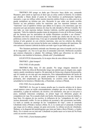 LEÓN TROTSKY
___________________________________________________________________________________

TROTSKY.-NO pongo en duda que Chevyriev haya dicho eso, camarada
Riazanov, pero usted se equivoca al decir que yo estoy contra la historia. Es evidente
que abordar a Dante desde el punto de vista histórico es perfectamente legítimo,
necesario, y que eso influye sobre nuestra reacción estética frente a su obra, pero no se
puede reemplazar un término por otro. Recuerdo lo que sobre este punto escribía
Kareiev en una polémica contra los marxistas: que nos muestren entonces esos
“marxistas” (era el apelativo irónico que daban en la época a los marxistas), que nos
muestren por qué presuntos intereses de clase ha sido dictada La Divina Comedia. Por
otro lado, un viejo marxista italiano Antonio Labriola, escribió aproximadamente lo
siguiente: “Sólo los imbéciles pueden tratar de interpretar el texto de la Divina Comedia
por las facturas que los mercaderes de tejidos florentinos enviaban a sus clientes.”
Recuerdo esta frase casi de memoria porque he tenido que citarla más de una vez en
polémicas contra los subjetivistas. Creo que el camarada Raskolnikov aborda a Dante, e
incluso el arte general, no con criterios marxistas, sino con los criterios de¡ difunto
Chuliatikov, quien en este terreno ha hecho una verdadera caricatura del marxismo. De
esta caricatura Antonio Labriola ha dicho con todo vigor lo que había que decir.
“Por literatura proletaria entiendo una literatura que mira el mundo con los ojos
de la vanguardia”, etc. Eso es lo que dice el camarada Lelievitch. Definición excelente
que estamos dispuestos a adoptar. Sin embargo, habría que ofrecernos no sólo una
definición, sino también la literatura, ¿Dónde está? ¡Enseñádnosla!
LELIEVITCH.-Komsomolia. Es la mejor obra de estos últimos tiempos.
TROTSKY.-¿Qué tiempos?
UNA VOZ.-El año pasado.
TROTSKY.-Muy bien. El año pasado. No tengo ninguna intención de
polemizar. Sobre las obras de Bezimensky tengo una opinión que en ningún caso, según
espero, puede considerarse negativa. He apreciado de forma muy elogiosa Komsomolia,
que leí cuando no era más que una manuscrito. Pero independientemente del hecho de
saber si con sólo este hecho se puede proclamar el nacimiento de una literatura
proletaria, diré simplemente que Bezimeansky no existiría como artista si en la
actualidad no tuviésemos a Maiakovsky, a Pasternak, e incluso a Pilniak.
UNA VOZ.-Eso no prueba nada.
TROTSKY.-Sí. Eso por lo menos prueba que la creación artística de la época
actual aparece como un tejido extremadamente complejo que no se fabrica de forma
automática, a golpe de reuniones, de círculos y de seminarios, sino que se crea poco a
poco, mediante relaciones complejas, en primer lugar con diferentes grupos de
compañeros de viaje. No se puede eludir este hecho. Bezimeansky no trata de eludirlo, y
hace bien. En algunos de sus escritos, la influencia de los “compañeros de viaje” es
incluso demasiado visible. Es ése un defecto de juventud y del crecimiento inevitable.
Lo malo es cuando un enemigo de los “compañeros de viaje”, como el camarada
Libedinski imita a Pilniak e incluso a Biely. Sí, sí. Lo siento por el camarada Averbach
que niega con la cabeza, aunque sin gran convicción. La última novela de Libedinski,
Mañana, es la diagonal del paralelogramo que tiene por lados a Boris Pilniak y a Andrei
Biely. En sí mismo eso no está mal: Libedinski no podía nacer en la tierra de Na Postu
como un escritor consumado.
UNA VOZ.-¡Tierra bastante pobre!

148

 