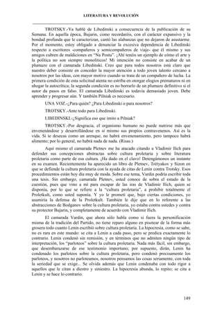 LITERATURA Y REVOLUCIÓN
____________________________________________________________________________________

TROTSKY.-Ya hablé de Libedinski a consecuencia de la publicación de su
Semana. En aquella época, Bujarin, como recordaréis, con el carácter expansivo y la
bondad profunda que le caracterizan, cantó las alabanzas que no dejaron de asustarme.
Por el momento, estoy obligado a denunciar la excesiva dependencia de Libedinski
respecto a escritores -compañeros y semicompañeros de viaje- que él mismo y sus
amigos cubren de maldiciones en “Na Postu”. ¡Ahí tenéis un ejemplo de cómo el arte y
la política no son siempre monolíticos! Mi intención no consiste en acabar de un
plumazo con el camarada Libedinski. Creo que para todos nosotros está claro que
nuestro deber consiste en conceder la mayor atención a todo joven talento cercano a
nosotros por las ideas, con mayor motivo cuando se trata de un compañero de lucha. La
primera condición de esta solicitud atenta no estriba en otorgar elogios prematuros ni en
ahogar la autocrítica; la segunda condición es no borrarlo de un plumazo definitivo si el
autor da pasos en falso. El camarada Libedinski es todavía demasiado joven. Debe
aprender y progresar aún. Y también Pilniak es necesario.
UNA VOZ.-¿Para quién? ¿Para Libedinski o para nosotros?
TROTSKY.-Ante todo para Libedinski.
LIBEDINSKI.-¿Significa eso que imito a Pilniak?
TROTSKY.-Por desgracia, el organismo humano no puede nutrirse más que
envenenándose y desarrollándose en sí mismo sus propios contravenenos. Así es la
vida. Si te desecas como un arenque, no habrá envenenamiento, pero tampoco habrá
alimento; por lo general, no habrá nada de nada. (Risas.)
Aquí mismo el camarada Pletnev me ha atacado citando a Vladimir llich para
defender sus concepciones abstractas sobre cultura proletaria y sobre literatura
proletaria como parte de esa cultura. ¡Ha dado en el clavo! Detengámonos un instante
en su examen. Recientemente ha aparecido un libro de Pletnev, Trétyakov y Sizon en
que se defiende la cultura proletaria con la ayuda de citas de Lenin contra Trotsky. Esos
procedimientos están hoy día muy de moda. Sobre ese tema, Vardin podría escribir toda
una tesis. Sin embargo, camarada Pletnev, usted conoce de sobra el estado de la
cuestión, pues que vino a mí para escapar de las iras de Vladimir Ilich, quien se
disponía, por lo que se refiere a la “cultura proletaria”, a prohibir totalmente el
Proletkult, como usted suponía. Y yo le prometí que, bajo ciertas condiciones, yo
asumiría la defensa de la Proletkult. También le dije que en lo referente a las
abstracciones de Bodganov sobre la cultura proletaria, yo estaba contra ustedes y contra
su protector Bujarin, y completamente de acuerdo con Vladimir Ilich.
El camarada Vardin, que ahora sólo habla como si fuera la personificación
misma de la tradición del Partido, no tiene reparo alguno en pisotear de la forma más
grosera todo cuanto Lenin escribió sobre cultura proletaria. La hipocresía, como se sabe,
no es rara en este mundo: se cita a Lenin a cada paso, pero se predica exactamente lo
contrario. Lenin condenó sin remisión, y en términos que no admiten ningún tipo de
interpretación, los “parloteos” sobre la cultura proletaria. Nada más fácil, sin embargo,
que desembarazarse de ese testimonio importuno; por supuesto, dirán, Lenin ha
condenado los parloteos sobre la cultura proletaria, pero condenó precisamente los
parloteos, y nosotros no parloteamos, nosotros pensamos las cosas seriamente, con toda
la seriedad que se exige... Se olvida además que Lenin condenaba con todo rigor a
aquellos que le citan a diestro y siniestro. La hipocresía abunda, lo repito; se cita a
Lenin y se hace lo contrario.

149

 