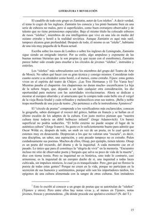 LITERATURA Y REVOLUCIÓN
____________________________________________________________________________________

El caudillo de todo este grupo es Zamiatin, autor de Los isleños1. A decir verdad,
el tema lo cogió de los ingleses. Zamiatin los conocía y los pintó bastante bien en una
serie de esbozos no malos, pero sí superficiales, como buen extranjero observador y de
talento que no tiene pretensiones especiales. Bajo el mismo título ha colocado esbozos
de rusos “isleños”, miembros de esa intelligentsia que vive en una isla en medio del
océano extraño y hostil a la realidad soviética. Aunque Zamiatin es aquí más sutil,
tampoco alcanza gran profundidad. Después de todo, él mismo es un “isleño”, habitante
de una isla muy pequeña de la Rusia actual.
Escriba sobre los rusos de Londres o sobre los ingleses de Leningrado, Zamiatin
sigue siendo un emigrado interior. Por su estilo, algo ampuloso y exponente de las
buenas normas literarias que le son propias (y que rayan con el esnobismo), Zamiatin
parece haber sido creado para enseñar a los círculos de jóvenes “isleños”, instruidos y
estériles.
Los “isleños” más sobresalientes son los miembros del grupo del Teatro de Arte
de Moscú. No saben qué hacer con su gran técnica y consigo mismos. Consideran todo
cuanto ocurre a su alrededor como hostil, o al menos, como extraño. Fijaos: estas gentes
viven en el espíritu del teatro de Chéjov. ¡Las Tres Hermanas y El Tío Vania hoy!
Mientras pasaba el chaparrón -los chaparrones no duran mucho- escenificaron La hija
de la señora Angot, que, dejando a un lado cualquier otra consideración, les dio
oportunidad para meterse con las autoridades revolucionarias. Ahora se dedican a
mostrar al europeo aburrido y al americano que lo compra todo cuán bello era el vergel
de la vieja Rusia feudal y cuán refinados y melancólicos eran sus teatros. ¡Bella y noble
tropa moribunda de una joya de teatro. ¿No pertenece a ella la instruidísima Ajmatova?
El “círculo de poetas” comprende a los versificadores más esclarecidos; conocen
la geografía, saben distinguir el rococó del gótico, hablan en francés y se hallan en el
último escalón de los adeptos de la cultura. Con justo motivo piensan que “nuestra
cultura tiene todavía un débil balbuceo infantil” (Jorge Adamovitch). Un barniz
superficial no podría seducirles. “El brillo externo no puede ocupar el lugar de la
auténtica cultura” (Jorge Ivanov). Su gusto es lo suficientemente bueno para admitir que
Oscar Wilde es, después de todo, un snob en vez de un poeta, en lo cual quizá no
estemos muy en desacuerdo. Desprecian a los que no valoran una “escuela”, es decir,
una disciplina, un saber, una aspiración, y este pecado tampoco no es extraño. Pulen
cuidadosamente sus poemas. Muchos de ellos, Otsup, por ejemplo, tienen talento. Otsup
es un poeta del recuerdo, del drama y de la inquietud. A cada momento cae en el
pasado. Lo único que para él constituye la “alegría de vivir” en la memoria. “Encuentro
incluso mi sitio de observador poeta y burgués que salva su poco de vida de la muerte”,
dice con tierna ironía. Pero su inquietud no es histérica, sino todo lo contrario, casi
armoniosa; es la inquietud de un europeo dueño de sí, una inquietud a todas luces
cultivada, sin impulsos místicos, lo cual ya es tranquilizador. Pero ¿por qué no florece la
poesía de todas estas gentes? Porque no creen en la vida, porque no participan en la
secreción de sus humores y sentimientos, porque sólo son los importadores tardíos, los
epígonos de una cultura alimentada con la sangre de otras culturas. Son imitadores

1

Esto lo escribí al conocer a un grupo de poetas que se autotitulan de “isleños”
(Tijonov y otros). Pero entre ellos hay notas vivas y, al menos en Tijonov, notas
jóvenes, frescas y prometedoras. ¿De dónde procede ese apelativo exótico? (N. del T.)

15

 