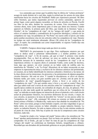 LEÓN TROTSKY
___________________________________________________________________________________

Los camaradas que toman aquí la palabra bajo la rúbrica de “cultura proletaria”
acogen de modo distinto tal o cual idea, según la actitud que los actores de estas ideas
manifiestan hacia los círculos del Proletkult. Hablo por experiencia personal. Mi libro
sobre literatura, que tantas inquietudes provocó en ciertos camaradas, apareció en
primer lugar, como quizá algunos recuerden, en forma de artículos en Pravda. Escribí
ese libro en dos años, durante las vacaciones de verano. Esta circunstancia, como
veremos ahora, tiene cierta importancia para el tema que ahora nos interesa. Cuando
apareció en folletón, la primera parte del libro, que trataba de la literatura “ajena a
Octubre”, de los “compañeros de viaje”, de los “amigos del mujik”, y que ponía de
relieve el carácter limitado y contradictorio de la posición ideológica y artística de los
compañeros de viaje, los partidarios de “Na Postu” me izaron sobre el pavés: por todas
partes podían encontrarse citas de mis artículos sobre los compañeros de viaje. Durante
un tiempo me sentí totalmente abrumado. (Risas.) Mi crítica de los “compañeros de
viaje”, lo repito, fue considerada casi como irreprochable: ni siquiera Vardin dijo una
palabra en contra.
VARDIN.-Tampoco ahora tengo nada que decir en contra.
TROTSKY.-Es precisamente lo que digo. Pero explíqueme entonces por qué
ahora se dedica usted a polemizar indirectamente y a medias palabras con los
“compañeros de viaje”. A fin de cuentas, ¿de qué se trata? A primera vista resulta
incomprensible. Pero es fácil de adivinar: mi error no estriba en haber dado una
definición inexacta de la naturaleza social de los “compañeros de viaje” o de su
importancia artística -ni siquiera ahora el camarada Vardin, como acaba de decirnos,
tiene algo que oponer-; mi error consiste en no haber caído de rodillas ante los
manifiestos de “Octubre” o de “La Forja” (Kuznitsa), de no haber reconocido en esas
empresas la representación única y exclusiva de los intereses artísticos del proletariado,
en resumen, de no haber identificado los intereses culturales e históricos y las tareas- de
la clase obrera con las intenciones, los proyectos y las pretensiones de algunos pequeños
círculos literarios. Ahí está mi error. Y cuando lo descubrieron, se elevó un clamor,
bastante tardío, por cierto, con gran asombro para mí: ¡Trotsky está de parte de los
“compañeros de viaje” pequeño-burgueses! ¿Estoy a favor o en contra de los
“compañeros de viaje”? ¿En qué sentido estoy a favor y en cuál en contra? Hace dos
años que sabéis todo esto a través de mis artículos sobre los “compañeros de viaje”. En
aquella época estabais de acuerdo, me colmabais de elogios, de citas, de aplausos. Pero
cuando un año más tarde quedó de manifiesto que mi crítica de los “compañeros de
viaje” no indicaba en modo alguno mi intención de elevar al pináculo a tal o cuál círculo
actual de principiantes literarios, los escritores defensores de ese círculo, o mejor, de
esos círculos, se pusieron a la tarea de descubrir los “errores” en mis juicios sobre los
“compañeros de viaje”. ¡Oh, estrategia! Mi crimen no consiste en haber juzgado de
forma errónea a Pilniak o a Maiakovsky: nada nuevo han añadido los miembros de “Na
Postu” sobre esos temas, porque se han limitado a repetir, con más vulgaridad, lo que yo
había dicho; mi crimen consiste en haber ofendido su propia industria literaria. Lo
repito: su industria literaria. En toda su áspera crítica no hay la más mínima sombra de
un punto de vista de clase. Sólo hay el punto de vista de la competencia entre círculos
literarios, nada más.
Cuando he citado a los “amigos del mujik” hemos oído a los miembros de “Na
Postu” aprobar particularmente ese pasaje. Pero no basta con aprobar, también hay que
comprender. En el fondo, ¿de qué se trata? Se trata de que los compañeros de viaje
“amigos del mujik” no conforman un fenómeno fortuito, insignificante y efímero.
Recordad que una dictadura del proletariado gobierna en un país poblado esencialmente

150

 