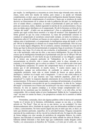 LITERATURA Y REVOLUCIÓN
____________________________________________________________________________________

por mujiks. La intelligentsia se encuentra en cierta forma algo triturada entre estas dos
clases, como entre dos muelas de molino, pero renace y no puede ser triturada
completamente, es decir, que se conservará como intelligentsia durante bastante tiempo,
hasta que se desarrolle completamente el socialismo y hasta que se produzca de modo
decisivo un florecimiento de la cultura de toda la población del país. La intelligentsia
sirve al estado obrero y campesino, se somete al proletariado en parte por temor, en
parte por conciencia, duda y dudará siguiendo la marcha de los acontecimientos y busca
para sus dudas apoyo ideológico en el campesinado. De ahí la literatura soviética de los
“amigos del mujik”. ¿Cuáles son sus perspectivas? ¿Nos es radicalmente hostil? ¿El
camino que sigue avanza hacia nosotros o se aleja de nosotros? Esto dependerá de la
forma general en que las cosas evolucionen. La tarea del proletariado consiste en
conducir al campesinado al socialismo conservando siempre, en todos los terrenos, su
hegemonía sobre él. Si sufrimos un fracaso en este camino, es decir, si se produjera una
ruptura entre el proletariado y el campesinado, la intelligentsia amiga del mujik, o el 99
por 100 de la intelligentsia se alistaría en el campo hostil al proletariado. Pero tal cosa
no es en modo alguno obligatoria. Por el contrario, estamos orientando las cosas de tal
forma que bajo la dirección de] proletariado el campesino llega al socialismo. El camino
será largo, muy largo. En el curso de esta evolución, el proletariado y el campesinado
van a dar nacimiento, cada uno de ellos, a una nueva intelligentsia. No por ello ha de
creerse que la intelligentsia formada por el proletariado será por eso al 100 por 100 una
intelligentsia proletaria. El solo hecho de que el proletariado se vea obligado a separar
de sí mismo una categoría particular de “trabajadores de la cultura” entraña
necesariamente un divorcio, más o menos acusado, entre la clase, atrasada en su
conjunto, y la intelligentsia, que se coloca en cabeza. Y esto es todavía más cierto para
la intelligentsia campesina. El camino del campesinado hacia el socialismo no es el
mismo que el del proletariado, ni mucho menos. Y cuanto menos capaz es la
intelligentsia -aunque sea archisoviética- de confundir su camino con el de la
vanguardia proletaria, tanto más se siente tentada de buscar un apoyo político,
ideológico y artístico en el mujik -real o imaginario-. Y esto es más cierto todavía en
literatura, campo en el que tenemos una vieja tradición populista. ¿Será útil o
perjudicial? Lo repito: la respuesta depende enteramente de la evolución futura de los
acontecimientos. Si llevamos al campesinado, a remolque del proletariado, al socialismo
-y estamos firmemente convencidos de que lo conseguiremos-, la obra de los “amigos
del mujik” se fusionará con el futuro arte socialista por vías más o menos complicadas y
tortuosas. Es éste un aspecto complejo y al mismo tiempo completamente real y
concreto de las cuestiones que los miembros de “Na Postu”, y no sólo ellos, no han
comprendido. Ahí es donde radica el error fundamental. Hablar de los “compañeros de
viaje” sin tener en cuenta las bases y las perspectivas sociales de la cuestión es hablar
por tener boca.
Permitidme, camaradas, decir aún algunas palabras sobre la táctica del camarada
Vardin en el terreno de la literatura, refiriéndome, aunque no sea más, a su último
artículo en “Na Postu”. Para mí eso no es una táctica, ¡es un escándalo! Un tono
desmesuradamente altivo, hinchado de orgullo, pero una abrumadora nulidad en cuanto
a ideas y conocimientos. No tiene noción alguna de] arte en tanto que arte, es decir, en
tanto que dominio particular, específico, de la actividad humana. Ninguna concepción
marxista de las condiciones y de las vías de la evolución del arte. En lugar de ello, juega
de forma indigna con citas sacadas de periódicos de emigrados blancos, los cuales,
figuraos, han felicitado al camarada Voronski por haber editado las obras de Pilniak, o
hubieran debido felicitarle o han dicho algo que visiblemente estaba dirigido contra
Vardin y en consecuencia en beneficio de Voronski, y el resto por el estilo, etc. -esta
151

 
