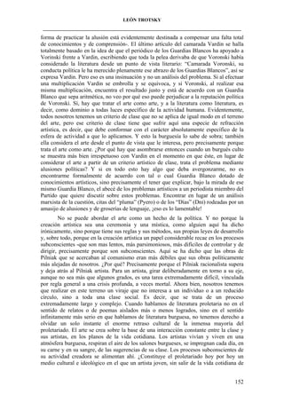 LEÓN TROTSKY
___________________________________________________________________________________

forma de practicar la alusión está evidentemente destinada a compensar una falta total
de conocimientos y de comprensión-. El último artículo del camarada Vardin se halla
totalmente basado en la idea de que el periódico de los Guardias Blancos ha apoyado a
Vorinski frente a Vardin, escribiendo que toda la pelea derivaba de que Voronski había
considerado la literatura desde un punto de vista literario: “Camarada Voronski, su
conducta política le ha merecido plenamente ese abrazo de los Guardias Blancos”, así se
expresa Vardin. Pero eso es una insinuación y no un análisis del problema. Si al efectuar
una multiplicación Vardin se embrolla y se equivoca, y si Voronski, al realizar esa
misma multiplicación, encuentra el resultado justo y está de acuerdo con un Guardia
Blanco que sepa aritmética, no veo por qué eso puede perjudicar a la reputación política
de Voronski. Sí, hay que tratar el arte como arte, y a la literatura como literatura, es
decir, como dominio a todas luces específico de la actividad humana. Evidentemente,
todos nosotros tenemos un criterio de clase que no se aplica de igual modo en el terreno
del arte, pero ese criterio de clase tiene que sufrir aquí una especie de refracción
artística, es decir, que debe conformar con el carácter absolutamente específico de la
esfera de actividad a que lo aplicamos. Y esto la burguesía lo sabe de sobra; también
ella considera el arte desde el punto de vista que le interesa, pero precisamente porque
trata el arte como arte. ¿Por qué hay que asombrarse entonces cuando un burgués culto
se muestra más bien irrespetuoso con Vardin en el momento en que éste, en lugar de
considerar el arte a partir de un criterio artístico de clase, trata el problema mediante
alusiones políticas? Y si en todo esto hay algo que deba avergonzarme, no es
encontrarme formalmente de acuerdo con tal o cual Guardia Blanco dotado de
conocimientos artísticos, sino precisamente el tener que explicar, bajo la mirada de ese
mismo Guardia Blanco, el abecé de los problemas artísticos a un periodista miembro del
Partido que quiere discutir sobre estos problemas. Encontrar en lugar de un análisis
marxista de la cuestión, citas del “pluma” (Pyero) o de los “Días” (Dni) rodeadas por un
amasijo de alusiones y de groserías de lenguaje, ¡eso es lo lamentable!
No se puede abordar el arte como un hecho de la política. Y no porque la
creación artística sea una ceremonia y una mística, como alguien aquí ha dicho
irónicamente, sino porque tiene sus reglas y sus métodos, sus propias leyes de desarrollo
y, sobre todo, porque en la creación artística un papel considerable recae en los procesos
subconscientes -que son mas lentos, más parsimoniosos, más difíciles de controlar y de
dirigir, precisamente porque son subconscientes. Aquí se ha dicho que las obras de
Pilniak que se acercaban al comunismo eran más débiles que sus obras políticamente
más alejadas de nosotros. ¿Por qué? Precisamente porque el Pilniak racionalista supera
y deja atrás al Pilniak artista. Para un artista, girar deliberadamente en torno a su eje,
aunque no sea más que algunos grados, es una tarea extremadamente difícil, vinculada
por regla general a una crisis profunda, a veces mortal. Ahora bien, nosotros tenemos
que realizar en este terreno un viraje que no interesa a un individuo o a un reducido
círculo, sino a toda una clase social. Es decir, que se trata de un proceso
extremadamente largo y complejo. Cuando hablamos de literatura proletaria no en el
sentido de relatos o de poemas aislados más o menos logrados, sino en el sentido
infinitamente más serio en que hablamos de literatura burguesa, no tenemos derecho a
olvidar un solo instante el enorme retraso cultural de la inmensa mayoría del
proletariado. El arte se crea sobre la base de una interacción constante entre la clase y
sus artistas, en los planos de la vida cotidiana. Los artistas vivían y viven en una
atmósfera burguesa, respiran el aire de los salones burgueses, se impregnan cada día, en
su carne y en su sangre, de las sugerencias de su clase. Los procesos subconscientes de
su actividad creadora se alimentan ahí. ¿Constituye el proletariado hoy por hoy un
medio cultural e ideológico en el que un artista joven, sin salir de la vida cotidiana de
152

 