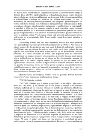 LITERATURA Y REVOLUCIÓN
____________________________________________________________________________________

ese medio, pueda recibir todas las sugerencias necesarias y adquirir al mismo tiempo el
dominio de su arte? No. Desde el punto de vista cultural, las masas obreras llevan un
retraso infinito; en este terreno el hecho de que la mayoría de los obreros sea analfabeta
o semianalfabeta constituye un obstáculo de primera envergadura. Es más, el
proletariado, en tanto que permanezca como tal, está obligado a gastar lo mejor de sus
fuerzas en la lucha política, en la restauración de la economía y en la satisfacción de las
necesidades culturales más elementales: lucha contra el analfabetismo, la enfermedad y
la suciedad, la sífilis, etc. Por supuesto, también se puede denominar cultura proletaria
los métodos políticos y a la práctica revolucionaria del proletariado; pero es una cultura
que de cualquier forma se halla destinada a desaparecer a medida que se desarrolle una
nueva y auténtica cultura. Y esta nueva cultura será tanto más cultura cuanto menos
proletariado sea el proletariado, dicho de otro modo, cuando la sociedad socialista se
desarrolle más.
Maiakovsky escribió una cosa muy importante, titulada Los trece apóstoles,
cuyo contenido revolucionario era todavía bastante informe y nebuloso. Pero cuando el
mismo Maiakovsky decidió dar un giro para seguir la línea del proletariado y escribió
150.000.000, tuvo que afrontar los sudores más crueles en el plano racional. Lo cual
significa que en el orden de la razón ha ido más allá de sus posibilidades creadores
profundas. Ya hemos observado en Pilniak esta disparidad entre las intenciones
conscientes y los procesos creadores subconscientes. A esto sólo hay que añadir que un
origen archiproletario es incapaz en sí mismo en las circunstancias actuales, de
proporcionar a un escritor ninguna especie de garantía de que sus obras estarán
orgánicamente vinculadas a su clase. Ningún círculo de escritores proletarios puede dar
esa garantía precisamente porque un círculo que se consagra a una actividad artística
está obligado, por eso mismo, en las condiciones actuales, a separarse de su clase y, a
fin de cuentas, a respirar el mismo aire que los “compañeros de viaje”. Se convierte en
un círculo literario más entre otros.
Hubiera querido añadir algunas palabras sobre eso que se ha dado en llamar las
“perspectivas”, pero he superado ampliamente mi tiempo.
VOCES.-Continúe, continúe.
TROTSKY.-”Dadnos por lo menos perspectivas”, se me objeta. ¿Qué quiere
decir eso? “Na Postu” y los círculos que le son afines se atienen a una literatura
proletaria elaborada en los pequeños círculos por métodos de laboratorio. He ahí una
perspectiva que rechazo totalmente. Lo repito una vez más, no se puede de ningún modo
poner en el mismo plano histórico la literatura feudal, la literatura burguesa y la
literatura proletaria. Esta clasificación histórica está radicalmente viciada. Lo he dicho
en mi libro, y todas las objeciones que se me han hecho al respecto me han parecido
poco serias y poco convincentes. Quienes hablan de cultura proletaria con seriedad y
con una perspectiva a largo plazo, los que hacen de la cultura proletaria una plataforma,
piensan en esta cuestión, por analogía formal con la cultura burguesa. La burguesía ha
tomado el poder y ha creado su propia cultura; el proletariado, después de haber tomado
el poder, creará una cultura proletaria. Pero la burguesía es una clase rica, y por tan o
instruida. La cultura burguesa existía ya antes de que la burguesía se haya apoderado
formalmente del poder. Y si la burguesía ha tomado el poder, lo ha hecho para asegurar
y perpetuar su dominación. En la sociedad burguesa, el proletariado es una clase
desheredada que no posee nada y que por tanto no está en disposición de crear su propia
cultura. Al tomar el poder sólo tiene, por vez primera, la posibilidad de darse
auténticamente cuenta de su espantoso retraso cultural. Para vencer este retraso hay que

153

 