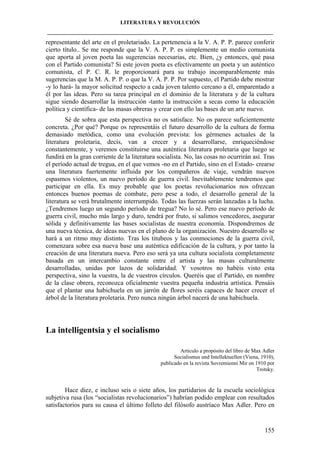 LITERATURA Y REVOLUCIÓN
____________________________________________________________________________________

representante del arte en el proletariado. La pertenencia a la V. A. P. P. parece conferir
cierto título.. Se me responde que la V. A. P. P. es simplemente un medio comunista
que aporta al joven poeta las sugerencias necesarias, etc. Bien, ¿y entonces, qué pasa
con el Partido comunista? Si este joven poeta es efectivamente un poeta y un auténtico
comunista, el P. C. R. le proporcionará para su trabajo incomparablemente más
sugerencias que la M. A. P. P. o que la V. A. P. P. Por supuesto, el Partido debe mostrar
-y lo hará- la mayor solicitud respecto a cada joven talento cercano a él, emparentado a
él por las ideas. Pero su tarea principal en el dominio de la literatura y de la cultura
sigue siendo desarrollar la instrucción -tanto la instrucción a secas como la educación
política y científica- de las masas obreras y crear con ello las bases de un arte nuevo.
Sé de sobra que esta perspectiva no os satisface. No os parece suficientemente
concreta. ¿Por qué? Porque os representáis el futuro desarrollo de la cultura de forma
demasiado metódica, como una evolución prevista: los gérmenes actuales de la
literatura proletaria, decís, van a crecer y a desarrollarse, enriqueciéndose
constantemente, y veremos constituirse una auténtica literatura proletaria que luego se
fundirá en la gran corriente de la literatura socialista. No, las cosas no ocurrirán así. Tras
el período actual de tregua, en el que vemos -no en el Partido, sino en el Estado- crearse
una literatura fuertemente influida por los compañeros de viaje, vendrán nuevos
espasmos violentos, un nuevo período de guerra civil. Inevitablemente tendremos que
participar en ella. Es muy probable que los poetas revolucionarios nos ofrezcan
entonces buenos poemas de combate, pero pese a todo, el desarrollo general de la
literatura se verá brutalmente interrumpido. Todas las fuerzas serán lanzadas a la lucha.
¿Tendremos luego un segundo período de tregua? No lo sé. Pero ese nuevo período de
guerra civil, mucho más largo y duro, tendrá por fruto, si salimos vencedores, asegurar
sólida y definitivamente las bases socialistas de nuestra economía. Dispondremos de
una nueva técnica, de ideas nuevas en el plano de la organización. Nuestro desarrollo se
hará a un ritmo muy distinto. Tras los titubeos y las conmociones de la guerra civil,
comenzara sobre esa nueva base una auténtica edificación de la cultura, y por tanto la
creación de una literatura nueva. Pero eso será ya una cultura socialista completamente
basada en un intercambio constante entre el artista y las masas culturalmente
desarrolladas, unidas por lazos de solidaridad. Y vosotros no habéis visto esta
perspectiva, sino la vuestra, la de vuestros círculos. Queréis que el Partido, en nombre
de la clase obrera, reconozca oficialmente vuestra pequeña industria artística. Pensáis
que el plantar una habichuela en un jarrón de flores seréis capaces de hacer crecer el
árbol de la literatura proletaria. Pero nunca ningún árbol nacerá de una habichuela.

La intelligentsia y el socialismo
Articulo a propósito del libro de Max Adler
Socialismus und Intellektuellen (Viena, 1910),
publicado en la revista Sovremienni Mir en 1910 por
Trotsky.

Hace diez, e incluso seis o siete años, los partidarios de la escuela sociológica
subjetiva rusa (los “socialistas revolucionarios”) habrían podido emplear con resultados
satisfactorios para su causa el último folleto del filósofo austríaco Max Adler. Pero en

155

 