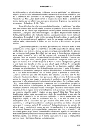LEÓN TROTSKY
___________________________________________________________________________________

los últimos cinco o seis años hemos vivido una “escuela sociológico” tan sólidamente
objetiva y sus lecciones han marcado nuestro cuerpo con cicatrices tan expresivas, que
ni la exaltación más elocuente de la intelligentsia, aunque proceda de la pluma
“marxista” de Max Adler, puede salvar al subjetivismo ruso. Todo lo contrario: el
mismo destino de los subjetivistas rusos es un argumento de primera clase contra los
argumentos y deducciones de Max Adler.
Tema del folleto: las relaciones entre la intelligentsia y el socialismo. Para Adler
este tema es materia de análisis teórico y además un problema de conciencia. Pretende
convencer. En ese folleto, cuyo origen fue un discurso para un auditorio de estudiantes
socialistas, Adler gasta una convicción fogosa. Su espíritu de proselitismo inunda el
folleto, imprimiendo un sello particular incluso a ideas que ni siquiera pueden pretender
el marchamo de novedad. El afán político por atraer la intelligentsia a la ideología del
autor, de conquistarla para el socialismo cueste lo que cueste, predomina sobre el
análisis social, comunicando al folleto un tono peculiar y determinando sus partes
débiles.
¿Qué es la intelligentsia? Adler no da, por supuesto, una definición moral de este
concepto, sino social; según él no se trata de una orden cuya cohesión arranque de la
unidad de un voto histórico, sino de una capa social que comprende todos los géneros
de profesiones intelectuales. Por difícil que sea trazar la línea divisoria nítidamente
entre trabajo “manual” e “intelectual” los rasgos sociales generales de la intelligentsia
aparecen claros sin necesidad de posteriores investigaciones detalladas. Estamos ante
toda una clase -para Adler, ante un grupo “interclasista”, aunque en esencia esto dé
igual- en el marco de la sociedad burguesa. Y Adler se plantea así el problema: ¿Quién
o qué tiene más derecho al alma de esta clase? ¿Qué ideología le corresponde
obligatoriamente, en virtud de] carácter mismo de sus funciones sociales? Adler
responde que el colectivismo. Pero la intelligentsia europea en el mejor de los casos,
cuando no es abiertamente enemiga de las ideas del colectivismo, se mantiene al margen
de la vida de las masas obreras y de sus luchas, que no le producen ni frío ni calor.
Adler no cierra los ojos ante estos hechos, pero exclama: ¡No puede ser! No hay
suficientes fundamentos objetivos para que sea así. Adler arremete de forma decidida
contra los marxistas que niegan la existencia de condiciones generales capaces de
determinar la afluencia masiva de los intelectuales al socialismo. En el prólogo escribe:
“Hay causas suficientes -no puramente económicas, sino en otras esferas- que pueden
influir en la masa de la intelligentsia, es decir, independientemente de su situación
vitalmente proletaria, como motivaciones idóneas para vincularlas al movimiento obrero
socialista. Sólo es preciso iniciar a la intelligentsia en la esencia de este movimiento y
de su propia situación social...” ¿Cuáles son esas causas? Adler dice: “Dado que la
intelligentsia incluye entre sus condiciones vitales la intangibilidad y, más aún, la
posibilidad de desarrollo de los intereses espirituales, el interés teórico tiene una
importancia capital, al lado del económico. Por eso, si la base de unión de la
intelligentsia con el socialismo hay que buscarla sobre todo fuera de la esfera
económica, es tanto por las condiciones ideológicas específicas del trabajo intelectual
como por el contenido cultural del socialismo”. Independientemente del carácter de
clase de todo el movimiento ( ¡puesto que sólo éste es el camino! ), con independencia
de su actual fisonomía político-partidaria ( ¡puesto que sólo éste es el medio! ), el
socialismo, por su propia esencia, como ideal social universal, significa la liberación de
toda suerte de trabajo intelectual cualesquiera que sean las limitaciones y los obstáculos
histórico-sociales. Esta promesa es el puente ideológico por el que la intelligentsia
europea puede y debe pasar al campo socialdemócrata.

156

 