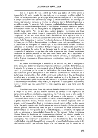 LITERATURA Y REVOLUCIÓN
____________________________________________________________________________________

Ese es el punto de vista central de Adler, que dedica el folleto entero a
desarrollarlo. El vicio esencial de esta óptica se ve en seguida: su ahistoricidad. En
efecto, las bases generales en que se apoya Adler para marcar el paso de la intelligentsia
al campo del colectivismo existen hace tiempo y actúan tenazmente. Sin embargo, en
ninguno de los países europeos se produce esa afluencia masiva de la intelligentsia a la
socialdemocracia. Por supuesto, Adler lo ve con igual claridad que nosotros. Pero él nos
propone que veamos la razón por la que la intelligentsia permanece totalmente ajena al
movimiento obrero: que la intelligentsia no comprende el socialismo. Y en cierto
sentido tiene razón. Pero en ese caso, ¿cómo podemos explicarnos esa terca
incomprensión y a un mismo tiempo la comprensión de otras muchas cosas sumamente
complejas? La cosa está clara: no se debe a la debilidad de la lógica teórica de la
intelligentsia, sino a la fuerza de los momentos irracionales de su psicología clasista. El
mismo Adler lo apunta y el capítulo “Los límites burgueses de la comprensión” es uno
de los mejores del folleto. Pero considera, tiene la esperanza, está convencido -y en esto
el predicador se superpone al teórico que la socialdemocracia europea terminará
venciendo los momentos irracionales de la psicología de los trabajadores intelectuales
cuando reestructure la lógica de las llamadas que les dirige. La intelligentsia no
comprende al socialismo porque éste, día a día, se presenta ante ella con su prosaica
fisonomía de partido político, de uno más entre tantos otros. Si el socialismo le
presentara su auténtica faz como movimiento cultural universal, la intelligentsia no
podría dejar de reconocer en él sus esperanzas y aspiraciones mejores. Esto es lo que
supone Adler.
No vamos a examinar por el momento si en realidad son, para la intelligentsia
como clase, más poderosas las puras exigencias culturales (desarrollo de la técnica, de
la ciencia, del arte) que las sugestiones de clase de la familia, la escuela, la iglesia, el
estado y, por último, que la voz de las inclinaciones lucrativas. Pero aun admitiendo
bajo condición que la intelligentsia es ante todo una corporación de sacerdotes de la
cultura que simplemente no han sabido comprender hasta el día de hoy que la ruptura
socialista con la sociedad burguesa es el mejor modo de servir a los intereses de la
cultura, admitiéndolo queda en pie con toda su fuerza el siguiente problema: ¿es capaz
la socialdemocracia europea, como Partido, de proponer a la intelligentsia en el aspecto
teórico y moral algo más demostrativo o más sugerente que lo que hasta ahora ha
ofrecido?
El colectivismo viene desde hace varios decenios llenando el mundo entero con
el fragor de su lucha. En este tiempo, millones de obreros se han organizado en
agrupaciones políticas, sindicales, cooperativas, etc. Toda una clase se alzó desde el
fondo de su existencia e interrumpió en el santuario más sagrado, la política,
considerada hasta entonces como derecho exclusivo de las clases poseedoras. Día a día,
la prensa socialista -teórica, política, sindical- revisa los valores burgueses, tanto los
grandes como los pequeños, desde la óptica de un mundo nuevo; no hay cuestión alguna
de la vida social (matrimonio, familia, educación, escuela, iglesia, ejército, patriotismo,
sanidad pública, prostitución) sobre la que el socialismo no haya enfrentado sus
concepciones a las concepciones de la sociedad burguesa. El socialismo se expresa en
todos los idiomas de la Humanidad civilizada. En sus filas trabajan v luchan personas de
distinta formación intelectual de temperamentos distintos" de distinto pasado, con
relaciones sociales y costumbres vitales también distintos. Y si, pese a todo, la
intelligentsia “no comprende” al socialismo, si todo lo anterior no basta para darle la
posibilidad de infundirle la decisión de comprender el significado histórico-cultural del
movimiento mundial, ¿no debemos llegar a la conclusión de que las causas de tal

157

 