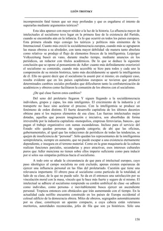 LEÓN TROTSKY
___________________________________________________________________________________

incomprensión fatal tienen que ser muy profundas y que es engañarse el intento de
superarlas mediante argumentos teóricos?
Esta idea aparece con mayor nitidez a la luz de la historia. La afluencia mayor de
intelectuales al socialismo tuvo lugar en la primera fase de la existencia del Partido,
cuando se encontraba aún en la infancia. Es lo que ocurrió en todos los países europeos.
Esta primera oleada trajo consigo los teóricos y políticos más eminentes de la
Internacional. Cuanto más creció la socialdemocracia europea, cuando más se agruparon
las masas obreras a su alrededor, con tanta mayor debilidad -de manera tanto absoluta
como relativa- se produjo el flujo de elementos frescos de la intelligentsia. Leipziger
Volkszeitung buscó en vano, durante mucho tiempo, mediante anuncios en los
periódicos, un redactor con títulos académicos. De lo que se deduce la siguiente
conclusión que se opone al pensamiento de Adler: cuanto más definidamente exteriorizó
el socialismo su contenido, cuando más accesible se hizo para todos y cada uno la
comprensión de su misión histórica, tanto más decididamente se apartó la intelligentsia
de él. Ello no quiere decir que el socialismo la asustó por sí mismo; en cualquier caso,
resulta evidente que en los países capitalistas europeos se tuvieron que producir
determinados cambios sociales profundos que dificultaron tanto la confraternización de
académicos y obreros como facilitaron la comunión de los obreros con el socialismo.
¿De qué clase fueron estos cambios?
Del seno del proletario llegaron Y siguen llegando a la socialdemocracia
individuos, grupos y capas, los más inteligentes. El crecimiento de la industria y el
transporte no hace sino acelerar el proceso. Con la intelligentsia se produce un
fenómeno de orden distinto. El fuerte desarrollo capitalista de los últimos decenios
obtiene para sí los mejores elementos de esa clase. Las fuerzas intelectuales mejor
dotadas, aquellas que poseen imaginación e iniciativa, son absorbidas de forma
irreversible por la industria capitalista -monopolios, empresas ferroviarias, bancos-, que
pagan el trabajo organizativo con sumas escandalosas. Incluso para el servicio del
Estado sólo quedan personas de segunda categoría; de ahí que las oficinas,
gubernamentales, al igual que las redacciones de periódicos de todas las tendencias, se
quejen de insuficiencia de “personal”. Sólo quedan los representantes de la intelligentsia
semiproletaria, siempre en aumento, que no puede escapar a una existencia eternamente
dependiente, e insegura en el terreno material. Como en la gran maquinaria de la cultura
realizan funciones parciales, secundarias y poco atractivas, esos intereses culturales
puros que Adler menciona no tienen sobre ellos imperio suficiente como para inducir
por sí solos sus simpatías políticas hacia el socialismo.
A todo esto se añade la circunstancia de que para el intelectual europeo, cuyo
paso ideológico al campo socialista no está excluido, apenas existen esperanzas de
ejercer una influencia personal en las filas del proletariado. Cuestión que tiene una
relevancia importante. El obrero pasa al socialismo como partícula de la totalidad, al
lado de su clase, de la que no puede salir. Se da en él entonces una satisfacción por su
vinculación moral con la masa, vínculo que le hace más fuerte y seguro de sí mismo. El
intelectual se adhiere al socialismo rompiendo su cordón umbilical de clase -se adhiere
como individuo, como persona- e inevitablemente busca ejercer un ascendiente
personal. Tropieza entonces con obstáculos que irán aumentando con el tiempo. En la
actualidad cada neófito encuentra construido en los países de Europa occidental el
colosal edificio de la democracia obrera. Miles de obreros, segregados automáticamente
por su clase, constituyen un aparato compacto, a cuya cabeza están veteranos
meritorios, autoridades reconocidas, jefes de fila que son ya históricos. Sólo una

158

 