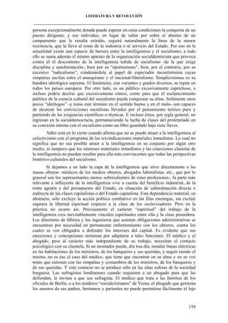 LITERATURA Y REVOLUCIÓN
____________________________________________________________________________________

persona excepcionalmente dotada puede esperar en estas condiciones la conquista de un
puesto dirigente; y ese individuo, en lugar de saltar por sobre el abismo de un
campamento que le resulta extraño, seguirá naturalmente la línea de la menor
resistencia, que le lleva al reino de la industria o al servicio del Estado. Por eso en la
actualidad existe una especie de barrera entre la intelligentsia y el socialismo; a todo
ello se suma además el mismo aparato de la organización socialdemócrata que provoca
contra él el descontento de la intelligentsia teñida de socialismo -de la que exige
disciplina y autolimitación-, bien por su “oportunismo”, bien, por el contrario, por su
excesivo “radicalismo”, condenándole al papel de espectador inconformista cuyas
simpatías oscilan entre el anarquismo y el nacional-liberalismo. Simplicissimus es su
bandera ideológica suprema. El fenómeno, con variantes y grados diversos, se repite en
todos los países europeos. Por otro lado, es un público excesivamente caprichoso, e
incluso podría decirse que excesivamente cínico, como para que el esclarecimiento
patético de la esencia cultural del socialismo pueda conquistar su alma. Solamente unos
pocos “ideólogos” -y tomo este término en el sentido bueno y en el malo- son capaces
de alcanzar las convicciones socialistas llevados por el pensamiento teórico puro y
partiendo de las exigencias científicas o técnicas. E incluso éstos, por regla general, no
ingresan en la socialdemocracia, permaneciendo la lucha de clases del proletariado en
su conexión interna con el socialismo como un libro guardado bajo siete llaves.
Adler está en lo cierto cuando afirma que no se puede atraer a la intelligentsia al
colectivismo con el programa de las reivindicaciones materiales inmediatas. Lo cual no
significa que no sea posible atraer a la intelligentsia en su conjunto por algún otro
medio, ni tampoco que los intereses materiales inmediatos y las conexiones clasistas de
la intelligentsia no puedan resultar para ella más convincentes que todas las perspectivas
histórico-culturales del socialismo.
Si dejamos a un lado la capa de la intelligentsia que sirve directamente a las
masas obreras -médicos de los medios obreros, abogados laboralistas, etc., que por lo
general son los representantes menos sobresalientes de estas profesiones-, la parte más
relevante e influyente de la intelligentsia vive a cuenta del beneficio industrial, de la
renta agraria y del presupuesto del Estado, en situación de subordinación directa o
indirecta de las clases capitalistas o del Estado capitalista. Esta dependencia material, en
abstracto, sólo excluye la acción política combativo en las filas enemigas, sin excluir
siquiera la libertad espiritual respecto a la clase de los esclavizadores. Pero en la
práctica no ocurre así. Precisamente el carácter “espiritual” del trabajo de la
intelligentsia crea inevitablemente vínculos espirituales entre ella y la clase poseedora.
Los directores de fábrica y los ingenieros que asumen obligaciones administrativas se
encuentran por necesidad en permanente enfrentamiento con los obreros, contra los
cuales se ven obligados a defender los intereses del capital. Es evidente que sus
emociones y concepciones terminan por adaptarse a tales funciones. El médico y el
abogado, pese al carácter más independiente de su trabajo, necesitan el contacto
psicológico con su clientela. Si un montador puede, día tras día, instalar líneas eléctricas
en las habitaciones de los ministros, de los banqueros y sus queridas, y seguir siendo el
mismo, no es ése el caso del médico, que tiene que encontrar en su alma y en su voz
notas que entonen con las simpatías y costumbres de los ministros, de los banqueros y
de sus queridas. Y este contacto no se produce sólo en las altas esferas de la sociedad
burguesa. Las sufragistas londinenses cuando requieren a un abogado para que las
defiendan, le invitan a que sea sufragista. El médico que trata a las familias de los
oficiales de Berlín, o a los tenderos “socialcristianos” de Viena, el abogado que gestiona
los asuntos de sus padres, hermanos y parientes no puede permitirse fácilmente el lujo

159

 