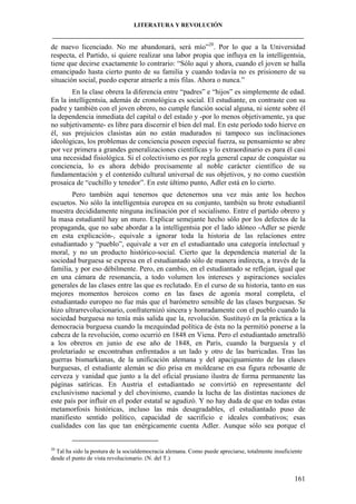 LITERATURA Y REVOLUCIÓN
____________________________________________________________________________________

de nuevo licenciado. No me abandonará, será mío”20. Por lo que a la Universidad
respecta, el Partido, si quiere realizar una labor propia que influya en la intelligentsia,
tiene que decirse exactamente lo contrario: “Sólo aquí y ahora, cuando el joven se halla
emancipado hasta cierto punto de su familia y cuando todavía no es prisionero de su
situación social, puedo esperar atraerle a mis filas. Ahora o nunca.”
En la clase obrera la diferencia entre “padres” e “hijos” es simplemente de edad.
En la intelligentsia, además de cronológica es social. El estudiante, en contraste con su
padre y también con el joven obrero, no cumple función social alguna, ni siente sobre él
la dependencia inmediata del capital o del estado y -por lo menos objetivamente, ya que
no subjetivamente- es libre para discernir el bien del mal. En este período todo hierve en
él, sus prejuicios clasistas aún no están madurados ni tampoco sus inclinaciones
ideológicas, los problemas de conciencia poseen especial fuerza, su pensamiento se abre
por vez primera a grandes generalizaciones científicas y lo extraordinario es para él casi
una necesidad fisiológica. Si el colectivismo es por regla general capaz de conquistar su
conciencia, lo es ahora debido precisamente al noble carácter científico de su
fundamentación y el contenido cultural universal de sus objetivos, y no como cuestión
prosaica de “cuchillo y tenedor”. En este último punto, Adler está en lo cierto.
Pero también aquí tenernos que detenernos una vez más ante los hechos
escuetos. No sólo la intelligentsia europea en su conjunto, también su brote estudiantil
muestra decididamente ninguna inclinación por el socialismo. Entre el partido obrero y
la masa estudiantil hay un muro. Explicar semejante hecho sólo por los defectos de la
propaganda, que no sabe abordar a la intelligentsia por el lado idóneo -Adler se pierde
en esta explicación-, equivale a ignorar toda la historia de las relaciones entre
estudiantado y “pueblo”, equivale a ver en el estudiantado una categoría intelectual y
moral, y no un producto histórico-social. Cierto que la dependencia material de la
sociedad burguesa se expresa en el estudiantado sólo de manera indirecta, a través de la
familia, y por eso débilmente. Pero, en cambio, en el estudiantado se reflejan, igual que
en una cámara de resonancia, a todo volumen los intereses y aspiraciones sociales
generales de las clases entre las que es reclutado. En el curso de su historia, tanto en sus
mejores momentos heroicos como en las fases de agonía moral completa, el
estudiantado europeo no fue más que el barómetro sensible de las clases burguesas. Se
hizo ultrarrevolucionario, confraternizó sincera y honradamente con el pueblo cuando la
sociedad burguesa no tenía más salida que la, revolución. Sustituyó en la práctica a la
democracia burguesa cuando la mezquindad política de ésta no la permitió ponerse a la
cabeza de la revolución, como ocurrió en 1848 en Viena. Pero el estudiantado ametralló
a los obreros en junio de ese año de 1848, en París, cuando la burguesía y el
proletariado se encontraban enfrentados a un lado y otro de las barricadas. Tras las
guerras bismarkianas, de la unificación alemana y del apaciguamiento de las clases
burguesas, el estudiante alemán se dio prisa en moldearse en esa figura rebosante de
cerveza y vanidad que junto a la del oficial prusiano ilustra de forma permanente las
páginas satíricas. En Austria el estudiantado se convirtió en representante del
exclusivismo nacional y del chovinismo, cuando la lucha de las distintas naciones de
este país por influir en el poder estatal se agudizó. Y no hay duda de que en todas estas
metamorfosis históricas, incluso las más desagradables, el estudiantado puso de
manifiesto sentido político, capacidad de sacrificio e ideales combativos; esas
cualidades con las que tan enérgicamente cuenta Adler. Aunque sólo sea porque el

20

Tal ha sido la postura de la socialdemocracia alemana. Como puede apreciarse, totalmente insuficiente
desde el punto de vista revolucionario. (N. del T.)

161

 
