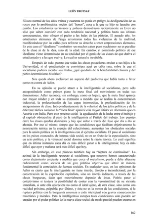 LEÓN TROTSKY
___________________________________________________________________________________

filisteo normal de los años treinta y cuarenta no ponía en peligro la desfiguración de su
rostro por lo problemática noción del “honor”, cosa a la que su hijo se lanzaba con
pasión. Los estudiantes ucranianos y polacos demostraron recientemente en Lvov no
sólo que saben coexistir con cada tendencia nacional y política hasta sus últimas
consecuencias, sino ofrecer el pecho a las balas de las pistolas. El pasado año, los
estudiantes alemanes de Praga arrostraron todas las violencias de la multitud,
manifestándose por las calles para reforzar su derecho a tener corporaciones alemanas.
En este caso el “idealismo” combativo -en muchos casos puro machismo- no es peculiar
de la clase ni de la idea, sino de la edad. En cambio, el contenido político de ese
idealismo viene determinado en su totalidad por el genio de las clases de que deriva el
estudiantado y a las que vuelve. Lo cual es natural e inevitable.
Después de todo, puesto que todas las clases poseedoras envían a sus hijos a la
Universidad, si el estudiantado se convirtiera aquí en tabla rasa, sobre la que el
socialismo pudiera escribir sus títulos, ¿qué quedaría de la heredabilidad clasista y del
pobre determinismo histórico?
Nos queda ahora esclarecer un aspecto del problema que habla tanto a favor
como en contra de Adler.
En su opinión se puede atraer a la intelligentsia al socialismo, pero sólo
anteponiéndole como primer piano la meta final del movimiento en todas sus
dimensiones. Adler reconoce, sin embargo, como es lógico, que la meta final aparece
con mayor nitidez y en toda su extensión a medida que se realiza la concentración
industrial, la proletarización de las capas intermedias, la profundización de los
antagonismos de clase. Independientemente de la voluntad de los jefes políticos y de la
diferente táctica nacional, la “meta final” aparece con mayor nitidez en Alemania que en
Austria o en Italia. Pero este proceso social -la agudización de la lucha entre el trabajo y
el capital- obstaculiza el paso de la intelligentsia al Partido del trabajo. Los puentes
entre las clases quedan destruidos y hay que saltar a través del foso que día a día se
ahonda. Por eso al mismo tiempo que las condiciones que facilitan objetivamente la
penetración teórica en la esencia del colectivismo, aumentan los obstáculos sociales
para la unión política de la intelligentsia con el ejército socialista. El paso al socialismo
en los países avanzados, de intensa vida social, no es un fruto de la especulación, sino
un acto político, y la voluntad social domina sobre la razón teórica. Lo cual significa
que en última instancia cada día es más difícil ganar a la intelligentsia; hoy es más
difícil que ayer y mañana será más difícil que hoy.
Sin embargo, en este proceso también hay su “ruptura de continuidad”. La
actitud de la intelligentsia respecto al socialismo, que nosotros hemos caracterizado
como alejamiento creciente a medida que crece el socialismo, puede y debe alterarse
radicalmente como secuela de un giro político objetivo que altere de manera
fundamental la correlación de fuerzas sociales. En cualquier caso, en las opiniones de
Adler es cierto que la intelligentsia no tiene interés, directo e incondicional, por la
conservación de la explotación capitalista, sino un interés indirecto, a través de las
clases burguesas, dado que materialmente depende de éstas. Podría pasar al
colectivismo si tuviera la posibilidad de contar con la verosimilitud de su victoria
inmediata, si ante ella apareciera no como el ideal ajeno, de otra clase, sino como una
realidad próxima, palpable; por último, y ésta no es la menor de las condiciones, si la
ruptura política con la burguesía amenaza a cada intelectual con graves consecuencias
materiales y morales. Para la intelligentsia europea tales condiciones sólo pueden ser
creadas por el poder político de la nueva clase social; de modo parcial pueden crearse en

162

 