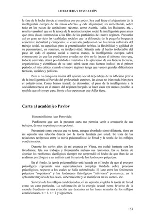 LITERATURA Y REVOLUCIÓN
____________________________________________________________________________________

la fase de la lucha directa e inmediata por ese poder. Sea cual fuere el alejamiento de la
intelligentsia europea de las masas obreras -y este alejamiento irá aumentando, sobre
todo en los países de capitalismo reciente, como Austria, Italia, los Balcanes, etc.-,
resulta verosímil que en la época de la reestructuración social la intelligentsia pase antes
que otras clases intermedias a las filas de los partidarios del nuevo régimen. Prestarán
así un gran servicio las cualidades sociales que la diferencia de la pequeña burguesía
comercial, industrial y campesina; su conexión profesional con las ramas culturales del
trabajo social, su capacidad para la generalización teórica, la flexibilidad y agilidad de
su pensamiento, en resumen, su intelectividad. Situada ante el hecho ineluctable del
paso de todo el aparato social a nuevas manos, la intelligentsia europea sabrá
convencerse de que las condiciones creadas no sólo no la lanzan al abismo, sino que,
todo lo contrario, abren posibilidades ilimitadas a la aplicación de sus fuerzas técnicas,
organizativas y científicas; de su seno sabrá sacar esas fuerzas incluso en el primer
período, el más crítico, cuando el nuevo régimen tenga que vencer grandes dificultades
técnicas, sociales y políticas.
Pero si la conquista misma del aparato social dependiera de la adhesión previa
de la intelligentsia al Partido del proletariado europeo, las cosas no irían nada bien para
el colectivismo. Como hemos tratado de demostrar, el paso de la intelligentsia a la
socialdemocracia en el marco del régimen burgués se hace cada vez menos posible, a
medida que el tiempo pasa, frente a las esperanzas que Adler tiene.

Carta al académico Pavlov
Honorabilísimo Ivan Petrovich:
Perdóneme que con la presente carta me permita venir a arrancarle de sus
trabajos, de una importancia excepcional.
Presentaré como excusa que su tema, aunque abordado como diletante, tiene en
mi opinión una relación directa con la teoría fundada por usted. Se trata de las
relaciones recíprocas entre la teoría psicoanalítico de Freud y la teoría de los reflejos
condicionados.
Durante los varios años de mi estancia en Viena, me codeé bastante con los
freudianos; leía sus trabajos y frecuentaba incluso sus reuniones. En su forma de
abordar los problemas sicológicos siempre me sorprendió el hecho de que iban de un
realismo psicológico a un análisis casi literario de los fenómenos psíquicos.
En el fondo, la teoría psicoanalítico está basada en el hecho de que el proceso
psicológico representa una superestructura compleja fundada sobre procesos
psicológicos, respecto a los cuales se halla subordinado. El lazo entre los fenómenos
psíquicos “superiores” y los fenómenos fisiológicos “inferiores” permanece, en la
aplastante mayoría de los casos, subconsciente y se manifiesta en los sueños, etc.
Su teoría de los reflejos condicionados, en mi opinión, engloba la teoría de Freud
como un caso particular. La sublimación de la energía sexual -tema favorito de la
escuela freudiana- es una creación que descansa en las bases sexuales de los reflejos
condicionados, n + 1, n + 2 y siguientes.

163

 